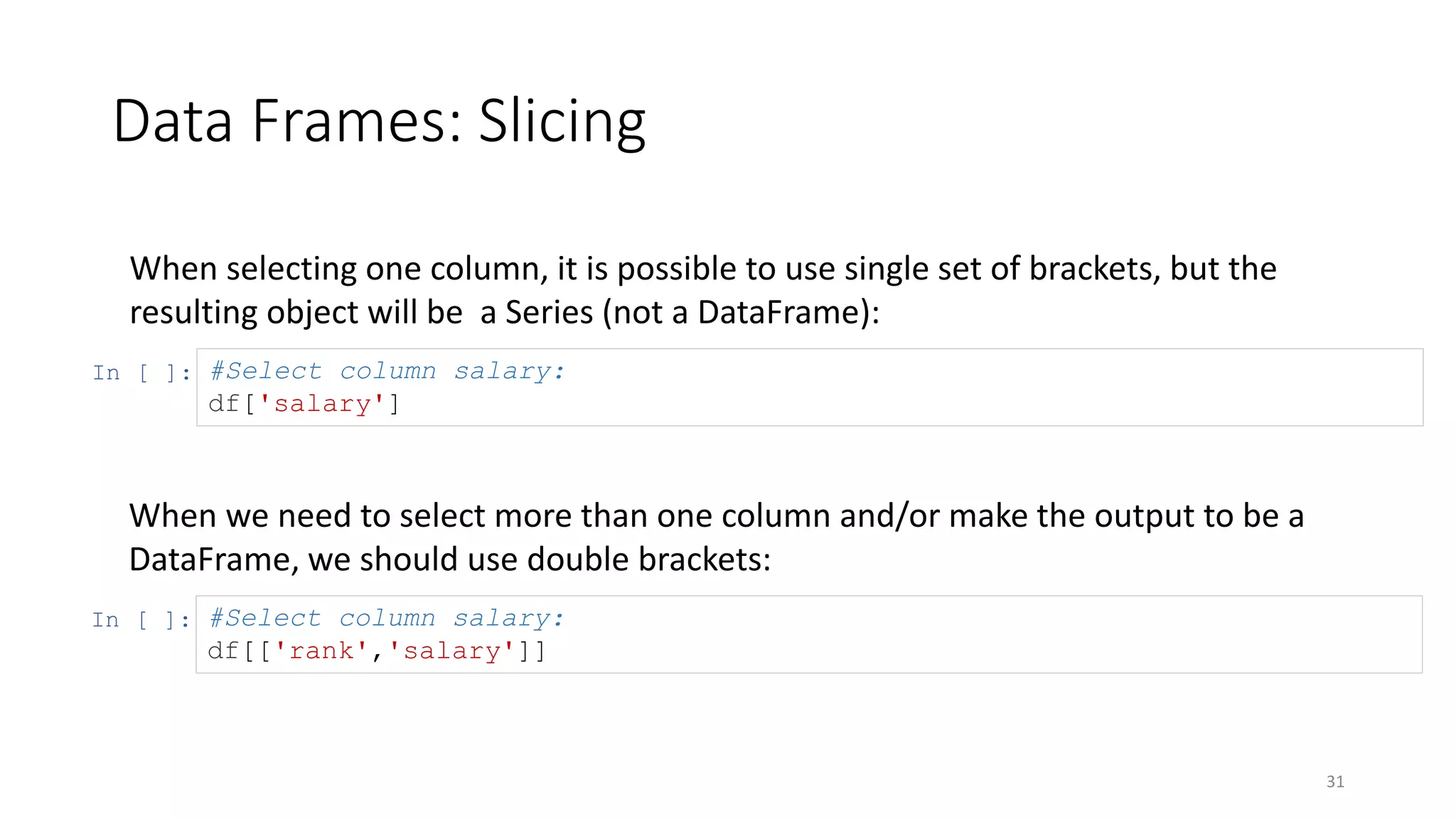 Data Frames: Slicing
31
When selecting one column, it is possible to use single set of brackets, but the
resulting object will be a Series (not a DataFrame):
In [ ]: #Select column salary:
df['salary']
When we need to select more than one column and/or make the output to be a
DataFrame, we should use double brackets:
In [ ]: #Select column salary:
df[['rank','salary']]
 