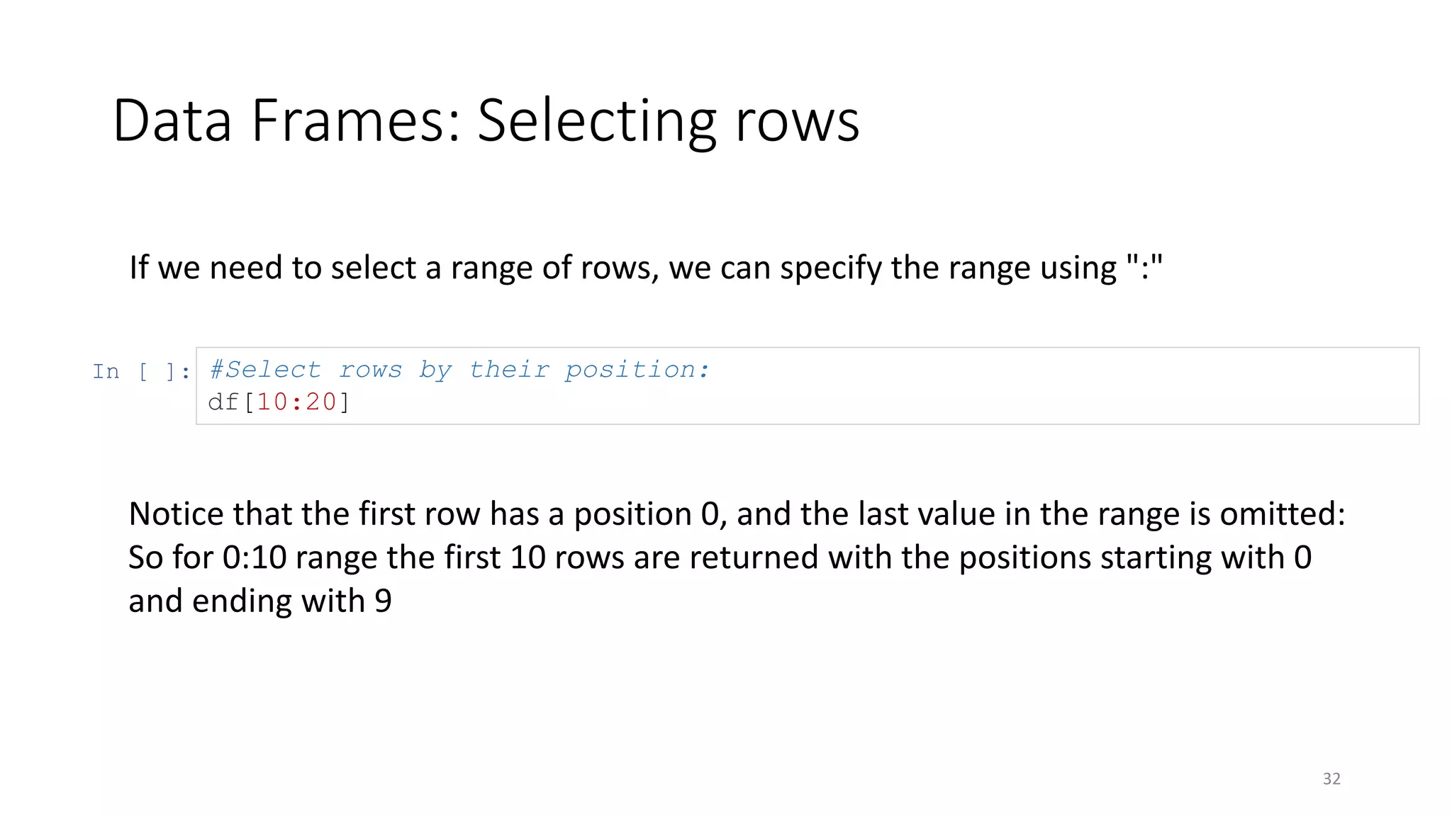 Data Frames: Selecting rows
32
If we need to select a range of rows, we can specify the range using ":"
In [ ]: #Select rows by their position:
df[10:20]
Notice that the first row has a position 0, and the last value in the range is omitted:
So for 0:10 range the first 10 rows are returned with the positions starting with 0
and ending with 9
 