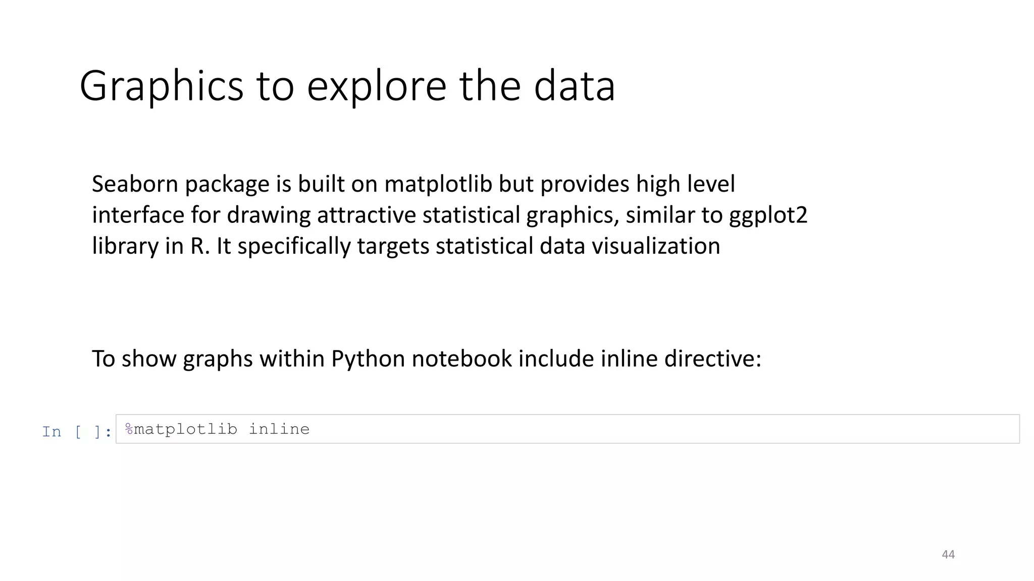 Graphics to explore the data
44
To show graphs within Python notebook include inline directive:
In [ ]: %matplotlib inline
Seaborn package is built on matplotlib but provides high level
interface for drawing attractive statistical graphics, similar to ggplot2
library in R. It specifically targets statistical data visualization
 
