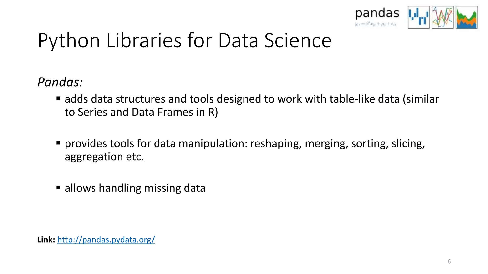 Python Libraries for Data Science
Pandas:
 adds data structures and tools designed to work with table-like data (similar
to Series and Data Frames in R)
 provides tools for data manipulation: reshaping, merging, sorting, slicing,
aggregation etc.
 allows handling missing data
6
Link: http://pandas.pydata.org/
 