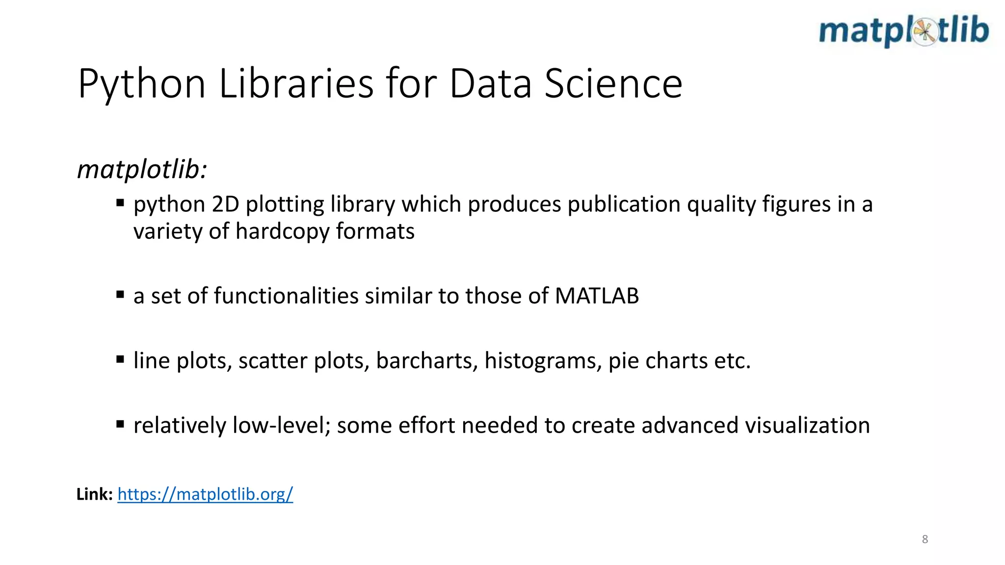 matplotlib:
 python 2D plotting library which produces publication quality figures in a
variety of hardcopy formats
 a set of functionalities similar to those of MATLAB
 line plots, scatter plots, barcharts, histograms, pie charts etc.
 relatively low-level; some effort needed to create advanced visualization
Link: https://matplotlib.org/
Python Libraries for Data Science
8
 