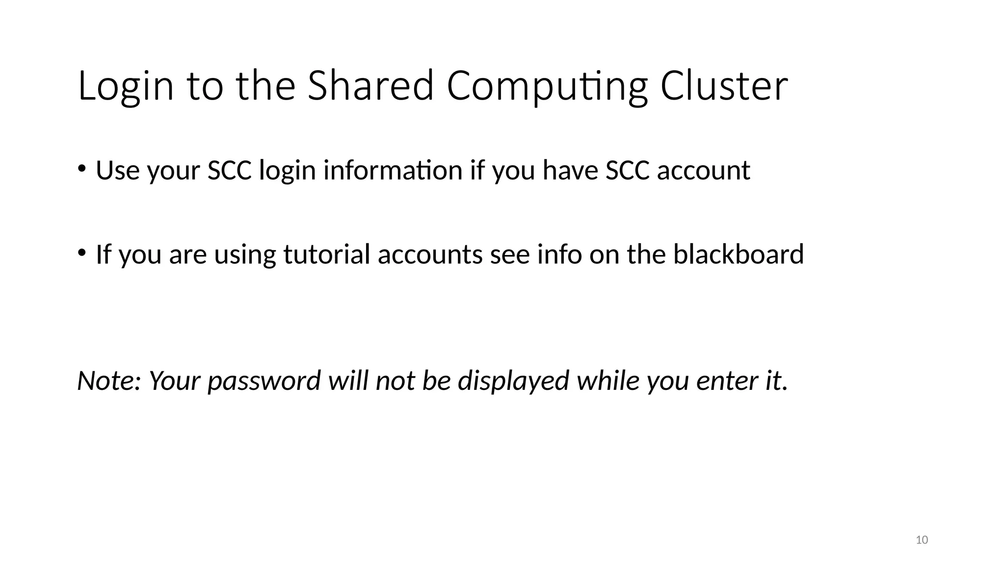 10
Login to the Shared Computing Cluster
• Use your SCC login information if you have SCC account
• If you are using tutorial accounts see info on the blackboard
Note: Your password will not be displayed while you enter it.
 