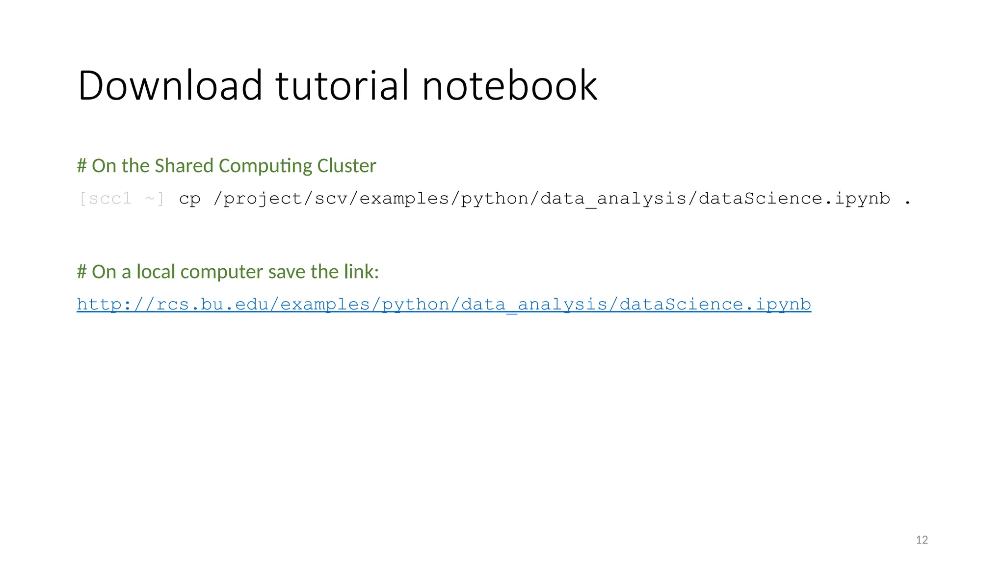 12
Download tutorial notebook
# On the Shared Computing Cluster
[scc1 ~] cp /project/scv/examples/python/data_analysis/dataScience.ipynb .
# On a local computer save the link:
http://rcs.bu.edu/examples/python/data_analysis/dataScience.ipynb
 
