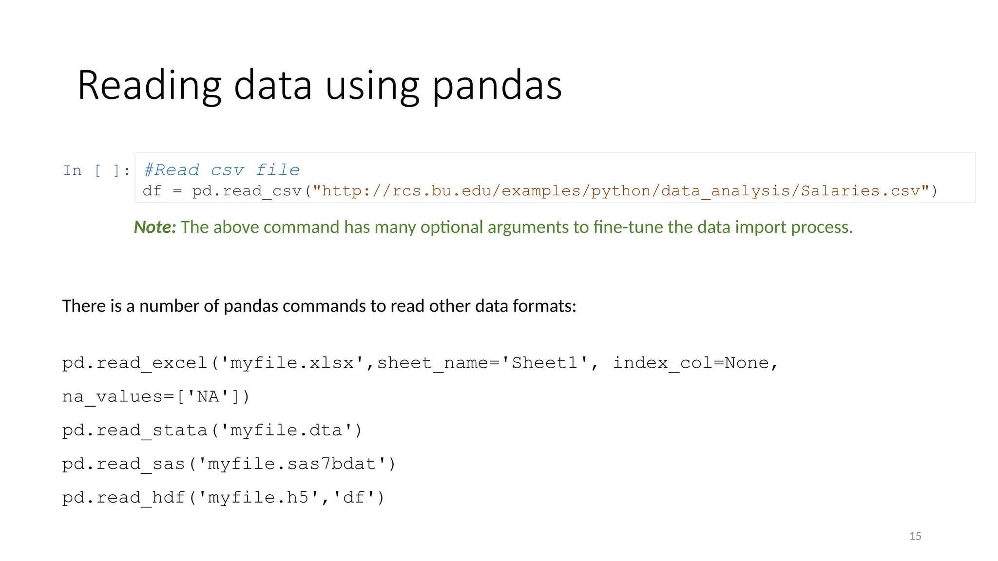 15
In [ ]:
Reading data using pandas
#Read csv file
df = pd.read_csv("http://rcs.bu.edu/examples/python/data_analysis/Salaries.csv")
There is a number of pandas commands to read other data formats:
pd.read_excel('myfile.xlsx',sheet_name='Sheet1', index_col=None,
na_values=['NA'])
pd.read_stata('myfile.dta')
pd.read_sas('myfile.sas7bdat')
pd.read_hdf('myfile.h5','df')
Note: The above command has many optional arguments to fine-tune the data import process.
 