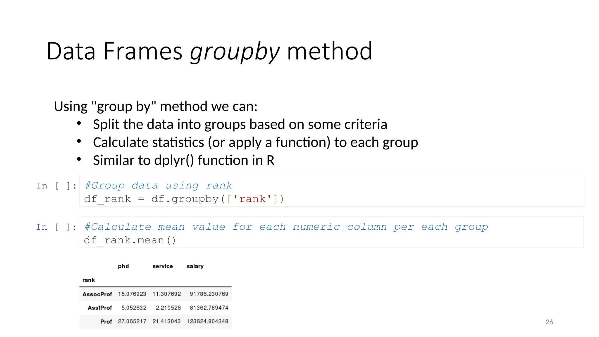 26
Data Frames groupby method
Using "group by" method we can:
• Split the data into groups based on some criteria
• Calculate statistics (or apply a function) to each group
• Similar to dplyr() function in R
In [ ]: #Group data using rank
df_rank = df.groupby(['rank'])
In [ ]: #Calculate mean value for each numeric column per each group
df_rank.mean()
 