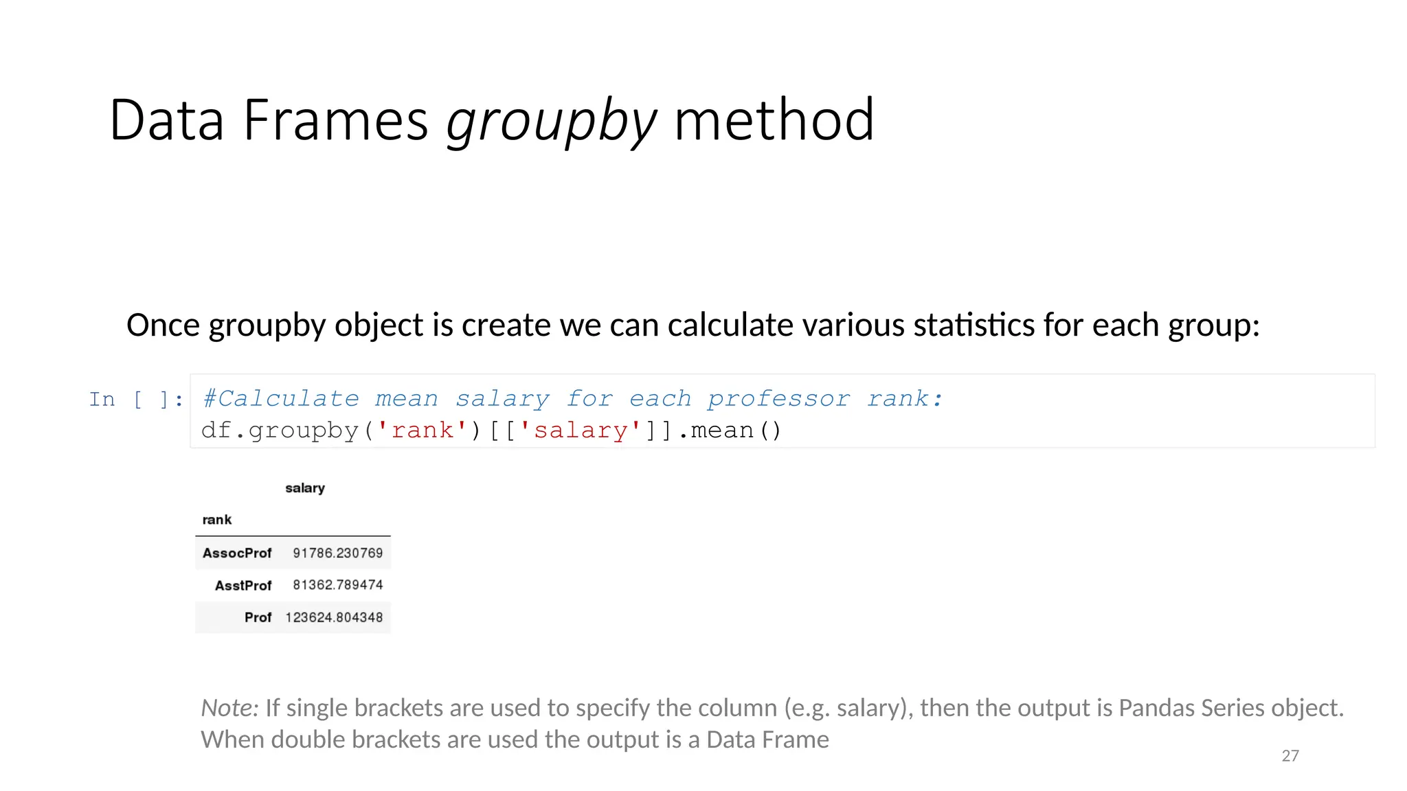 27
Data Frames groupby method
Once groupby object is create we can calculate various statistics for each group:
In [ ]: #Calculate mean salary for each professor rank:
df.groupby('rank')[['salary']].mean()
Note: If single brackets are used to specify the column (e.g. salary), then the output is Pandas Series object.
When double brackets are used the output is a Data Frame
 