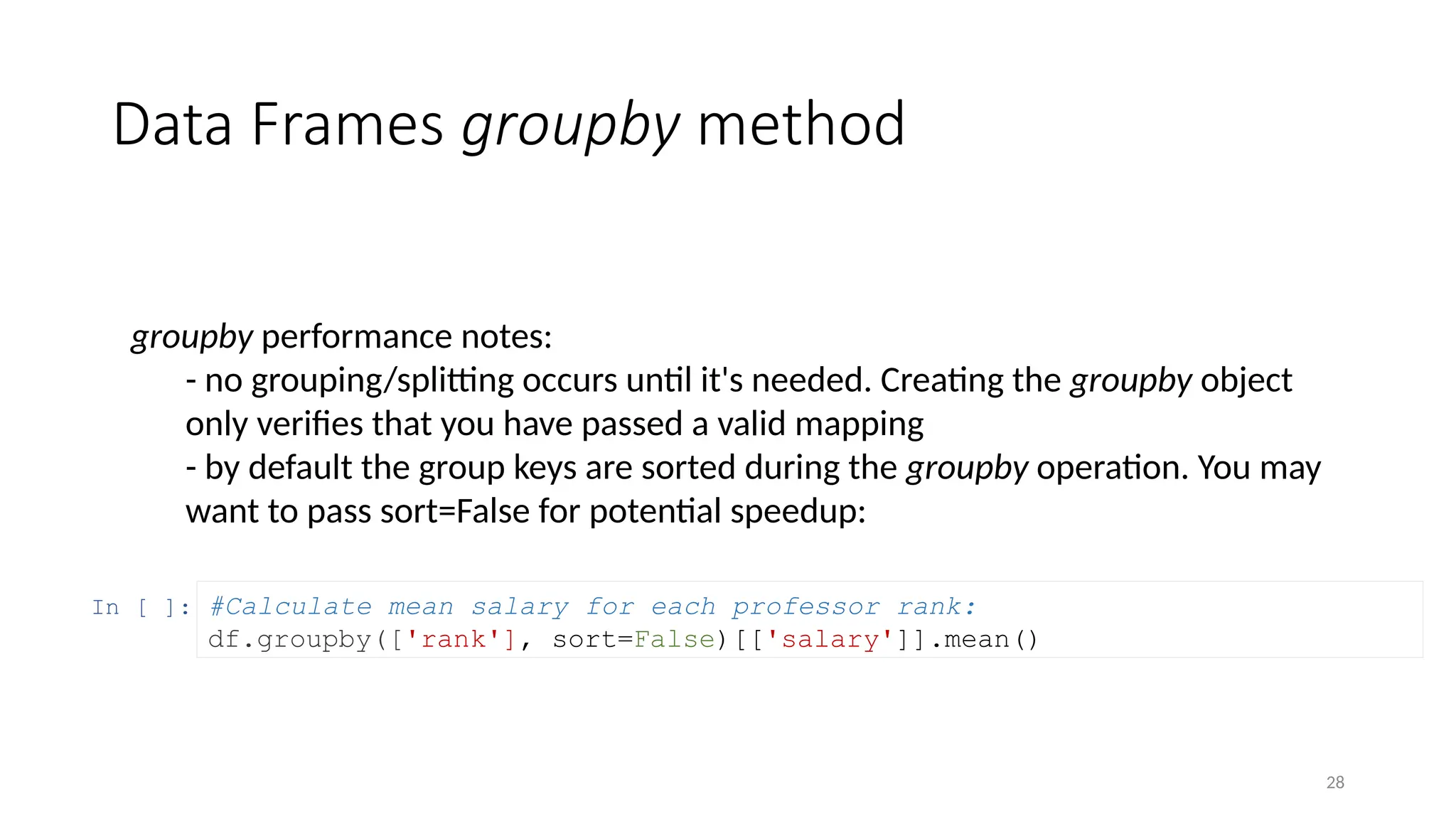 28
Data Frames groupby method
groupby performance notes:
- no grouping/splitting occurs until it's needed. Creating the groupby object
only verifies that you have passed a valid mapping
- by default the group keys are sorted during the groupby operation. You may
want to pass sort=False for potential speedup:
In [ ]: #Calculate mean salary for each professor rank:
df.groupby(['rank'], sort=False)[['salary']].mean()
 