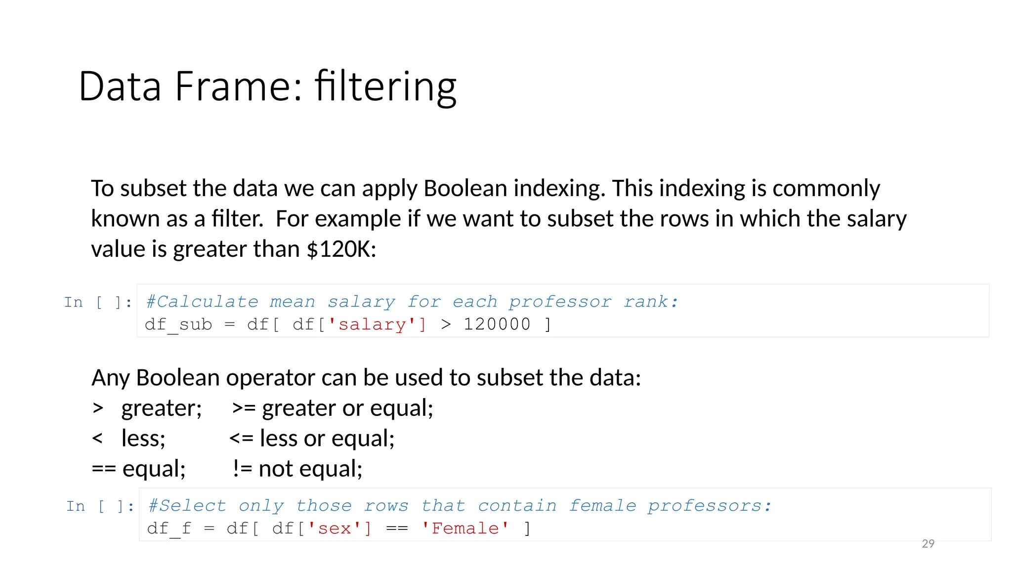 29
Data Frame: filtering
To subset the data we can apply Boolean indexing. This indexing is commonly
known as a filter. For example if we want to subset the rows in which the salary
value is greater than $120K:
In [ ]: #Calculate mean salary for each professor rank:
df_sub = df[ df['salary'] > 120000 ]
In [ ]: #Select only those rows that contain female professors:
df_f = df[ df['sex'] == 'Female' ]
Any Boolean operator can be used to subset the data:
> greater; >= greater or equal;
< less; <= less or equal;
== equal; != not equal;
 