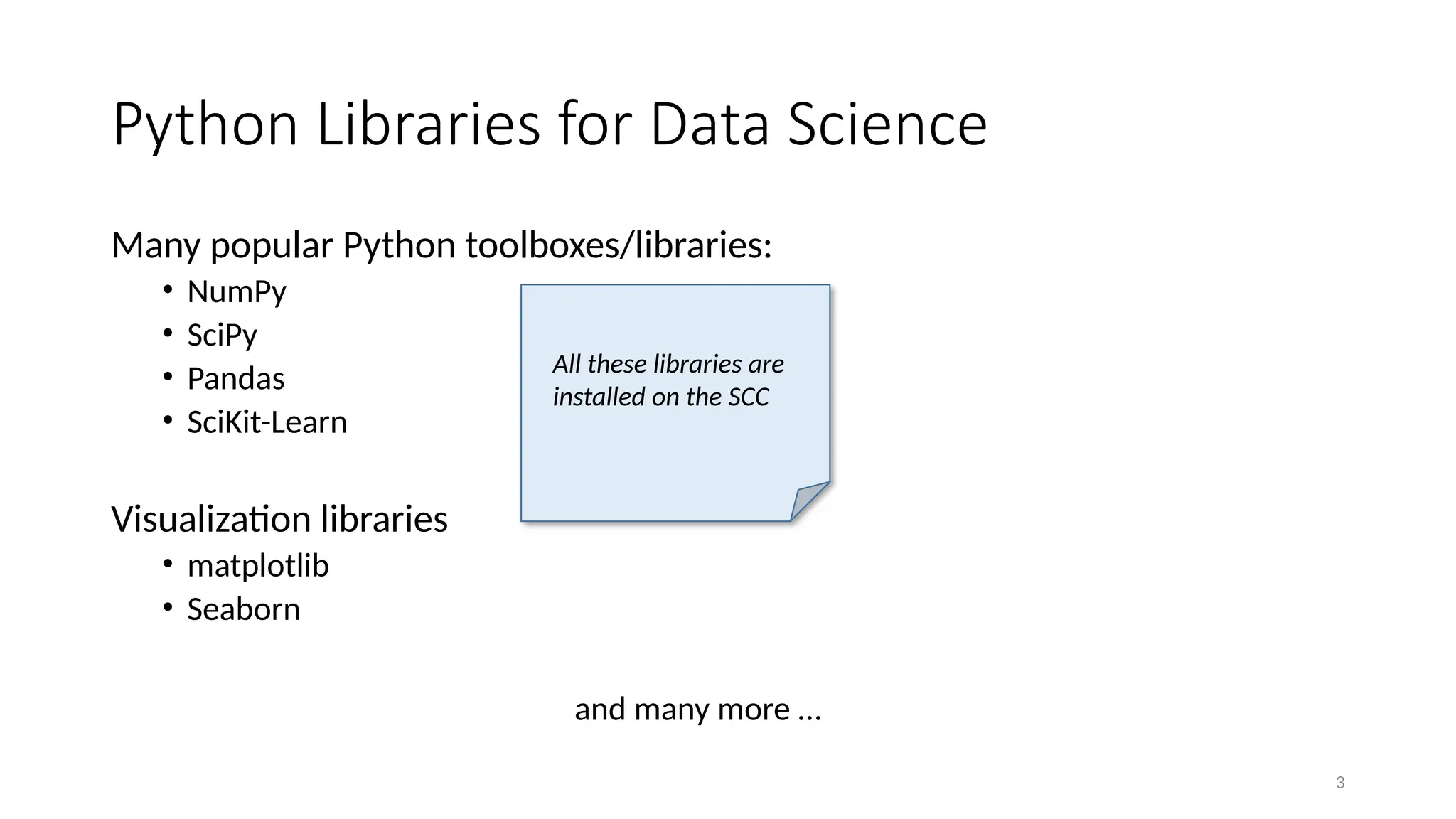 3
Python Libraries for Data Science
Many popular Python toolboxes/libraries:
• NumPy
• SciPy
• Pandas
• SciKit-Learn
Visualization libraries
• matplotlib
• Seaborn
and many more …
All these libraries are
installed on the SCC
 