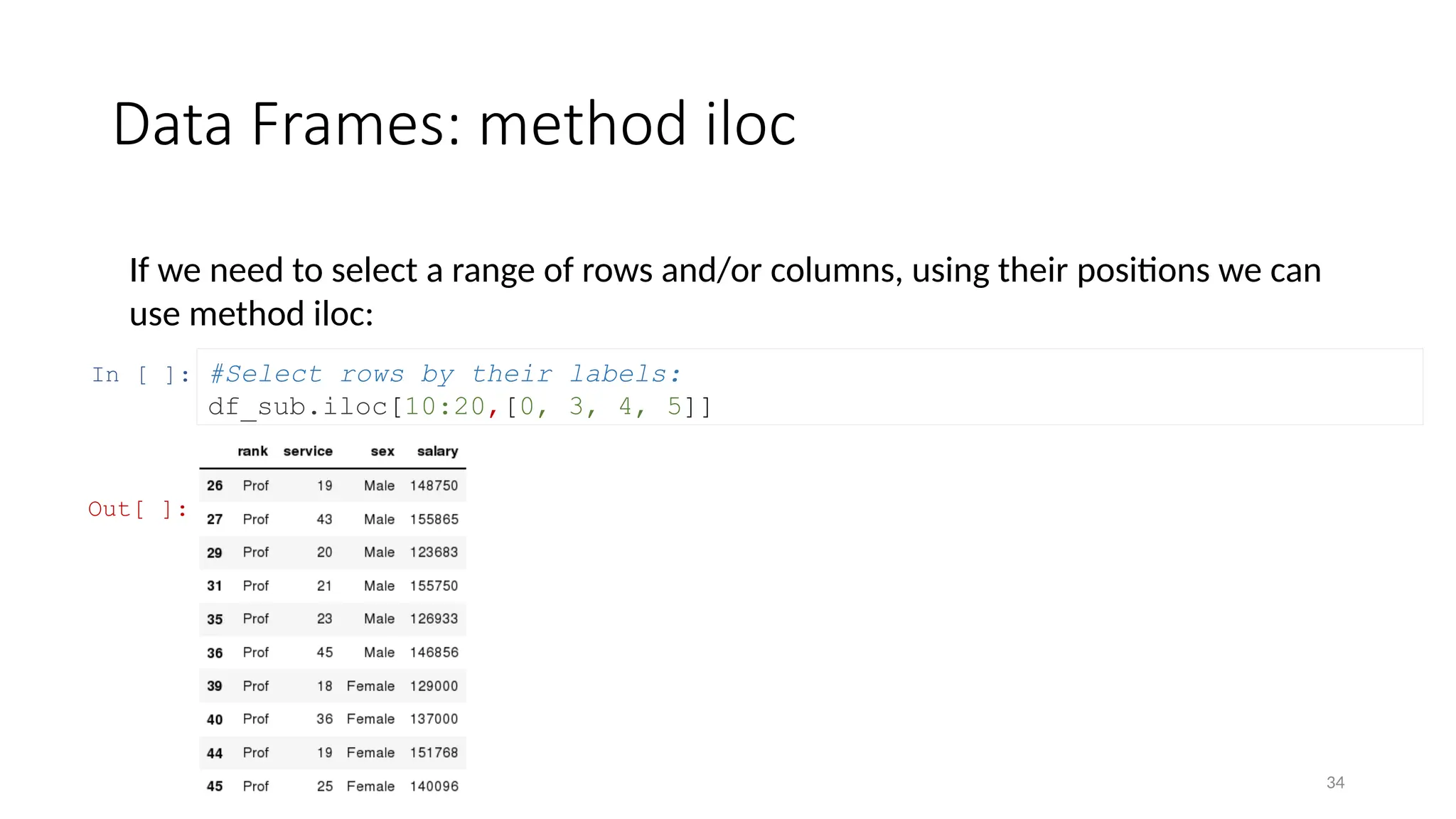 34
Data Frames: method iloc
If we need to select a range of rows and/or columns, using their positions we can
use method iloc:
In [ ]: #Select rows by their labels:
df_sub.iloc[10:20,[0, 3, 4, 5]]
Out[ ]:
 