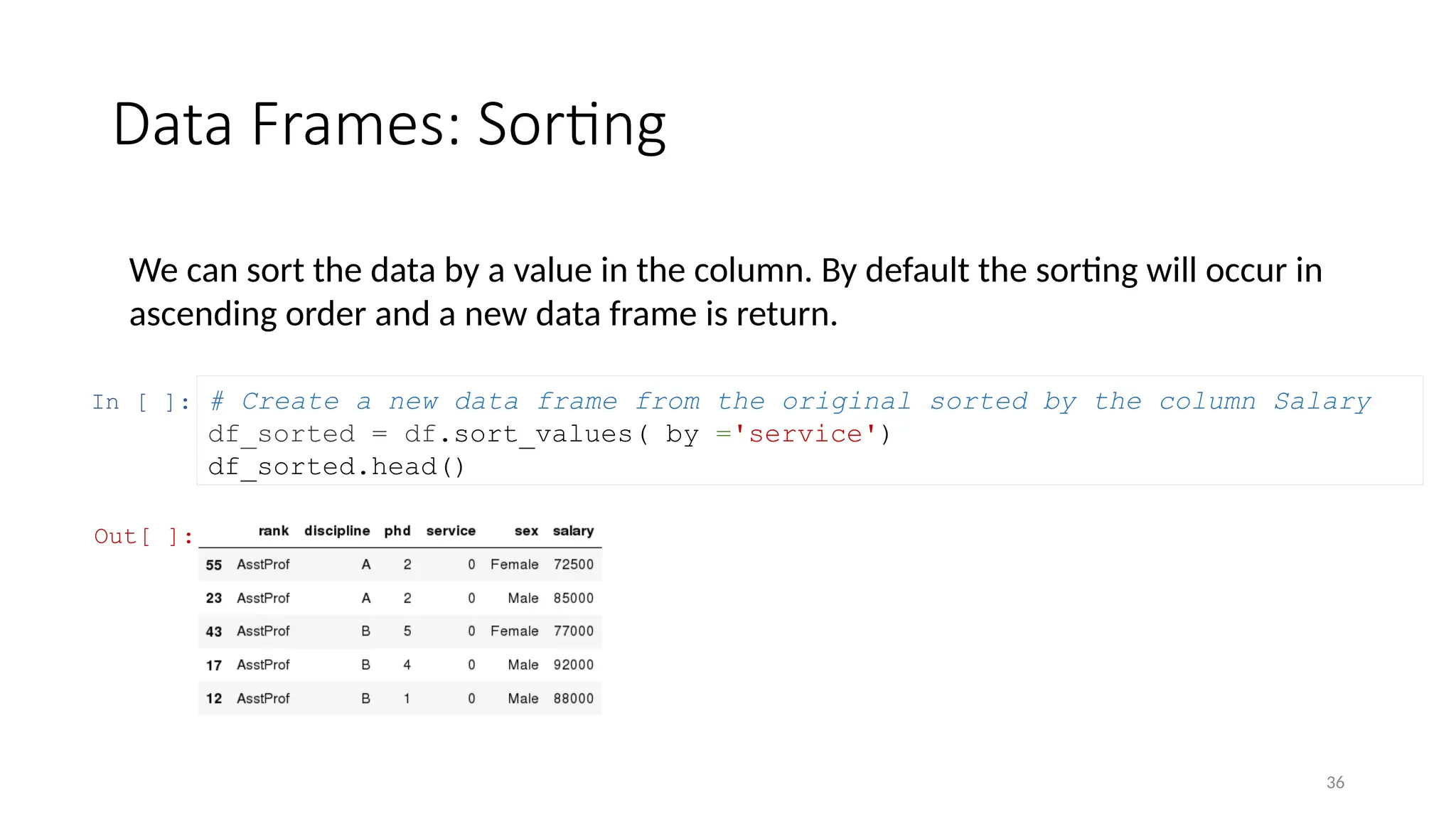36
Data Frames: Sorting
We can sort the data by a value in the column. By default the sorting will occur in
ascending order and a new data frame is return.
In [ ]: # Create a new data frame from the original sorted by the column Salary
df_sorted = df.sort_values( by ='service')
df_sorted.head()
Out[ ]:
 