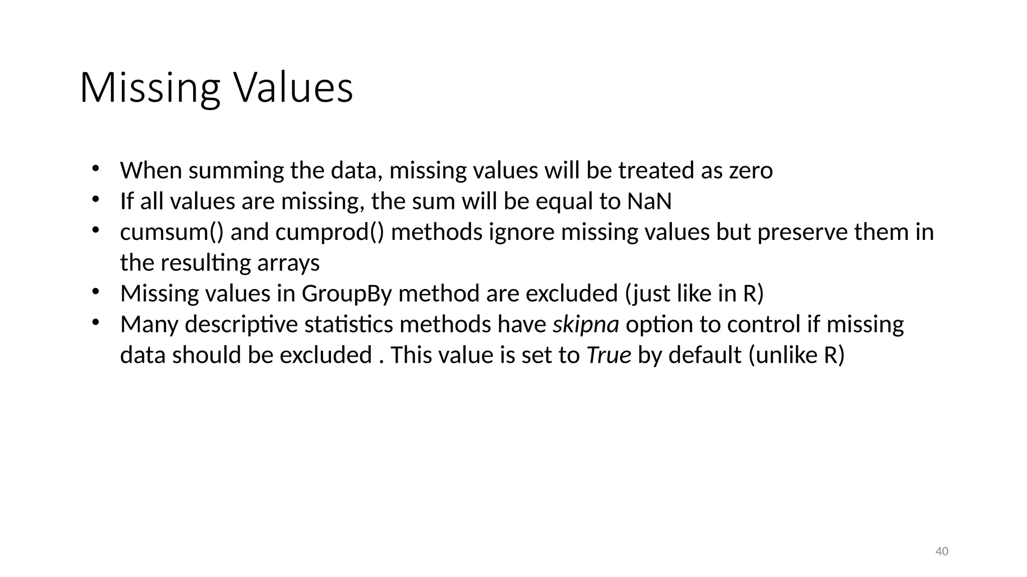 40
Missing Values
• When summing the data, missing values will be treated as zero
• If all values are missing, the sum will be equal to NaN
• cumsum() and cumprod() methods ignore missing values but preserve them in
the resulting arrays
• Missing values in GroupBy method are excluded (just like in R)
• Many descriptive statistics methods have skipna option to control if missing
data should be excluded . This value is set to True by default (unlike R)
 
