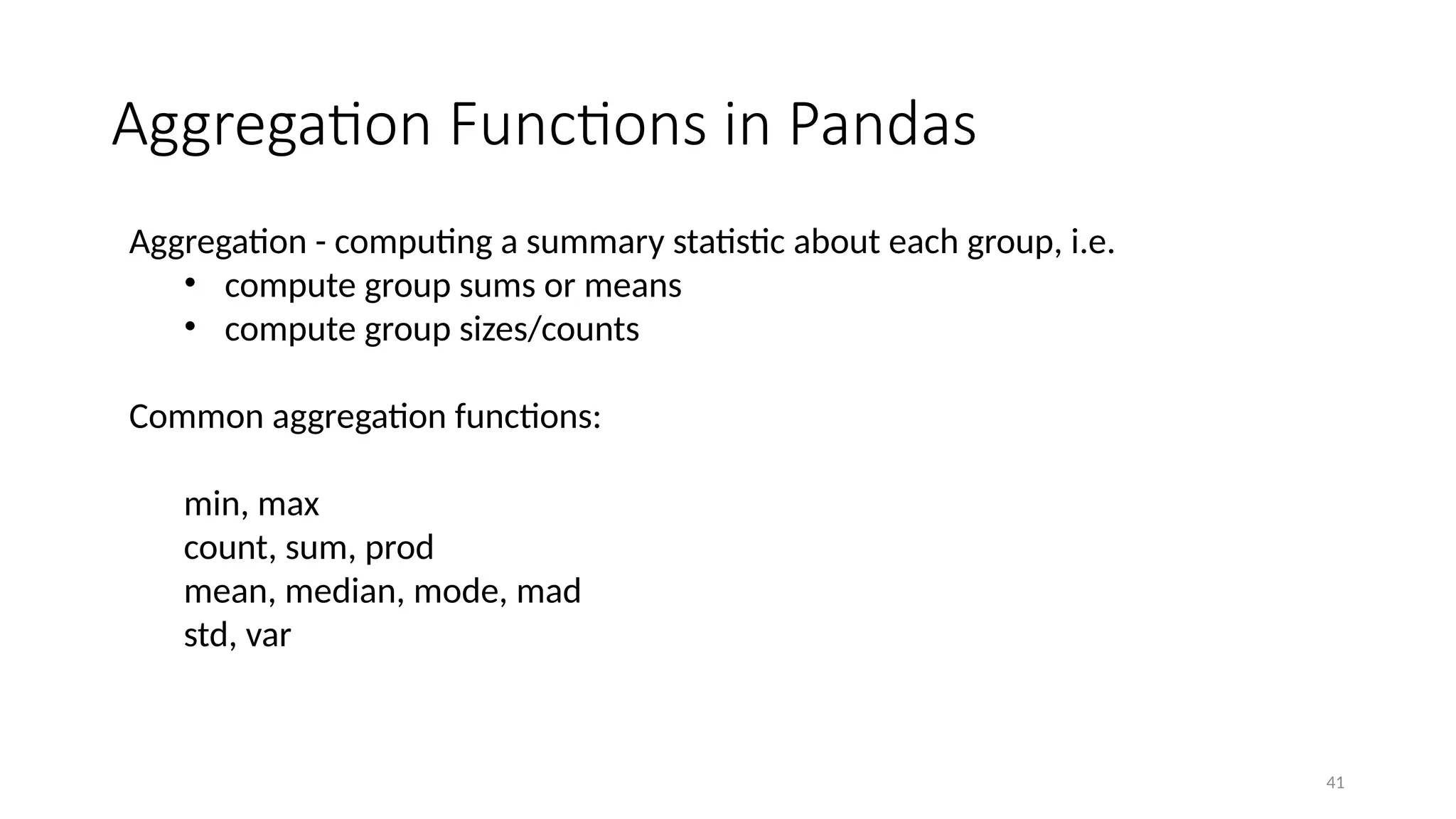 41
Aggregation Functions in Pandas
Aggregation - computing a summary statistic about each group, i.e.
• compute group sums or means
• compute group sizes/counts
Common aggregation functions:
min, max
count, sum, prod
mean, median, mode, mad
std, var
 