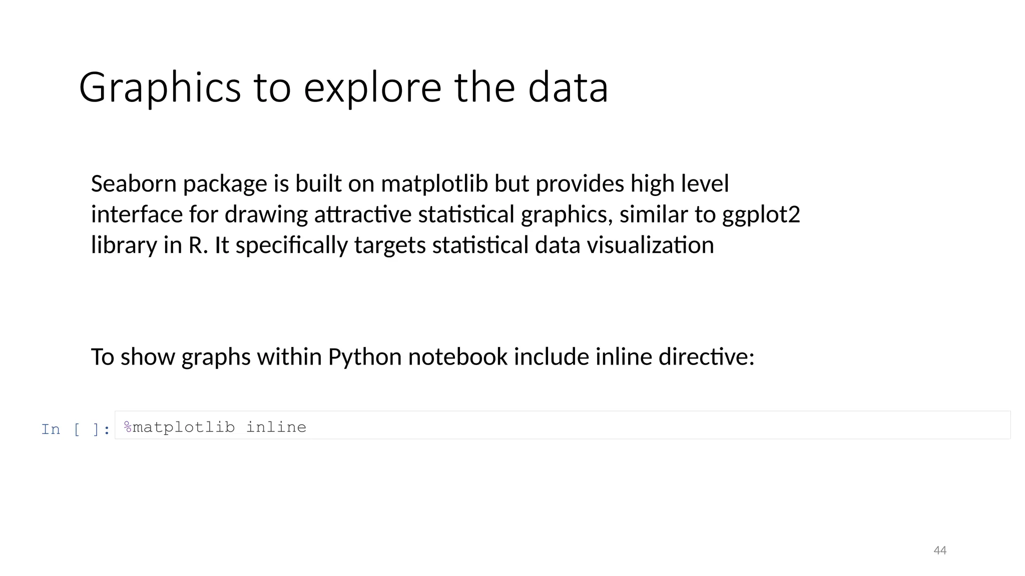 44
Graphics to explore the data
To show graphs within Python notebook include inline directive:
In [ ]: %matplotlib inline
Seaborn package is built on matplotlib but provides high level
interface for drawing attractive statistical graphics, similar to ggplot2
library in R. It specifically targets statistical data visualization
 