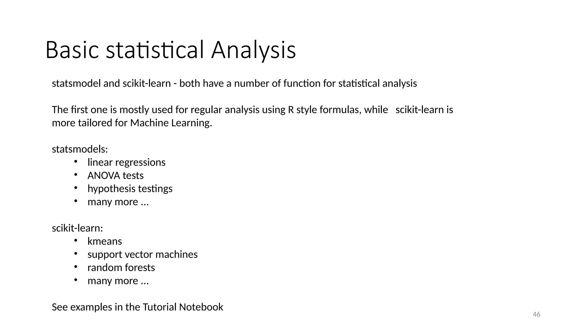 46
Basic statistical Analysis
statsmodel and scikit-learn - both have a number of function for statistical analysis
The first one is mostly used for regular analysis using R style formulas, while scikit-learn is
more tailored for Machine Learning.
statsmodels:
• linear regressions
• ANOVA tests
• hypothesis testings
• many more ...
scikit-learn:
• kmeans
• support vector machines
• random forests
• many more ...
See examples in the Tutorial Notebook
 