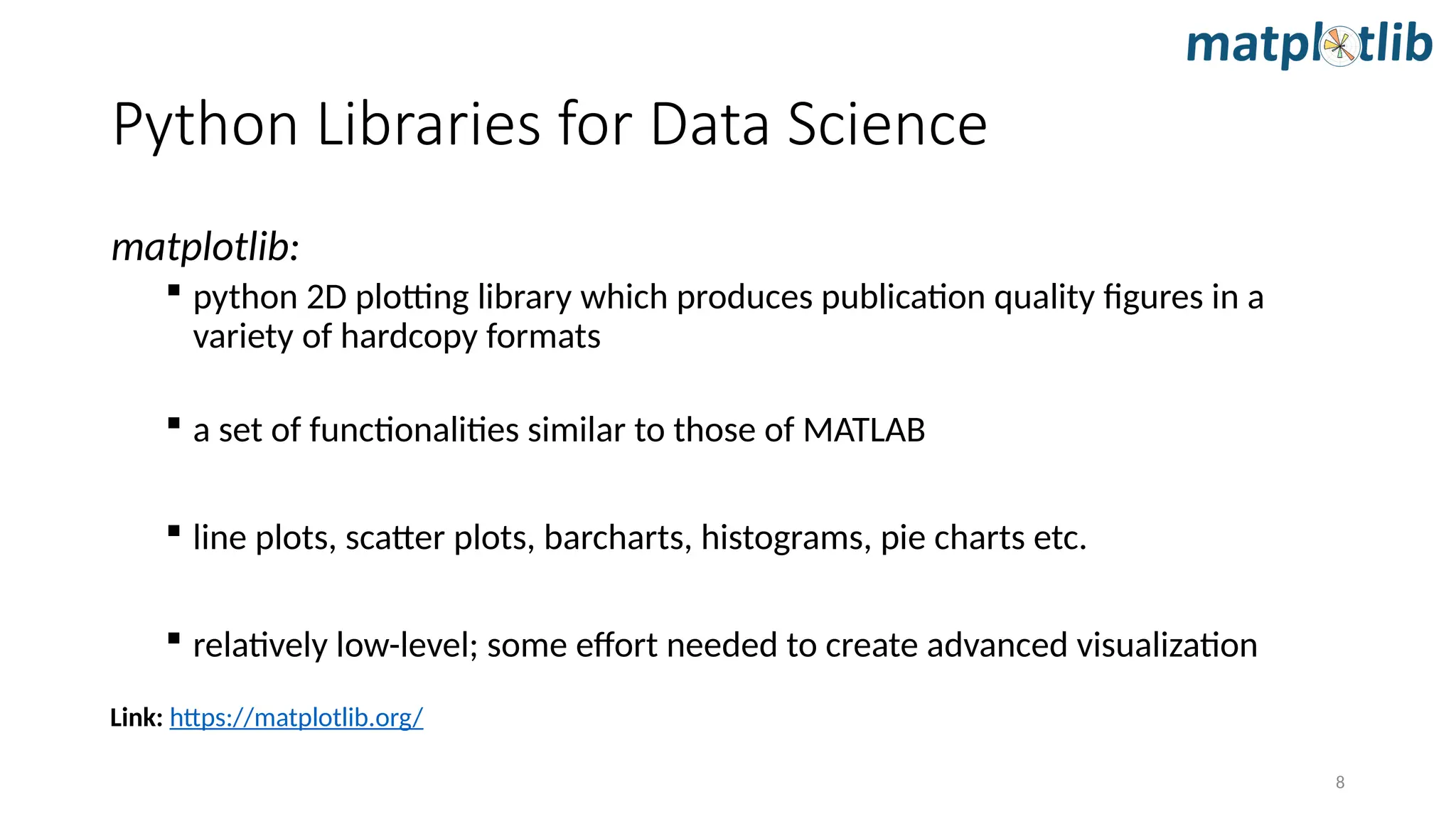 8
matplotlib:
 python 2D plotting library which produces publication quality figures in a
variety of hardcopy formats
 a set of functionalities similar to those of MATLAB
 line plots, scatter plots, barcharts, histograms, pie charts etc.
 relatively low-level; some effort needed to create advanced visualization
Link: https://matplotlib.org/
Python Libraries for Data Science
 