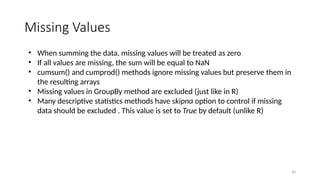 40
Missing Values
• When summing the data, missing values will be treated as zero
• If all values are missing, the sum will be equal to NaN
• cumsum() and cumprod() methods ignore missing values but preserve them in
the resulting arrays
• Missing values in GroupBy method are excluded (just like in R)
• Many descriptive statistics methods have skipna option to control if missing
data should be excluded . This value is set to True by default (unlike R)
 
