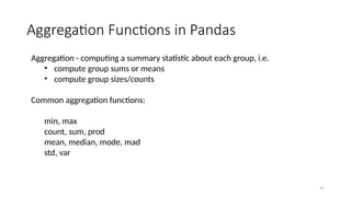 41
Aggregation Functions in Pandas
Aggregation - computing a summary statistic about each group, i.e.
• compute group sums or means
• compute group sizes/counts
Common aggregation functions:
min, max
count, sum, prod
mean, median, mode, mad
std, var
 