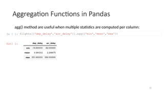 42
Aggregation Functions in Pandas
agg() method are useful when multiple statistics are computed per column:
In [ ]: flights[['dep_delay','arr_delay']].agg(['min','mean','max'])
Out[ ]:
 