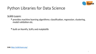 7
Link: http://scikit-learn.org/
Python Libraries for Data Science
SciKit-Learn:
 provides machine learning algorithms: classification, regression, clustering,
model validation etc.
 built on NumPy, SciPy and matplotlib
 
