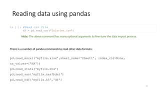 15
In [ ]:
Reading data using pandas
#Read csv file
df = pd.read_csv("Salaries.csv")
There is a number of pandas commands to read other data formats:
pd.read_excel('myfile.xlsx',sheet_name='Sheet1', index_col=None,
na_values=['NA'])
pd.read_stata('myfile.dta')
pd.read_sas('myfile.sas7bdat')
pd.read_hdf('myfile.h5','df')
Note: The above command has many optional arguments to fine-tune the data import process.
 