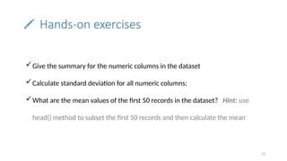 23
Hands-on exercises
Give the summary for the numeric columns in the dataset
Calculate standard deviation for all numeric columns;
What are the mean values of the first 50 records in the dataset? Hint: use
head() method to subset the first 50 records and then calculate the mean
 