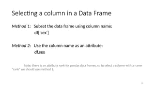 24
Selecting a column in a Data Frame
Method 1: Subset the data frame using column name:
df['sex']
Method 2: Use the column name as an attribute:
df.sex
Note: there is an attribute rank for pandas data frames, so to select a column with a name
"rank" we should use method 1.
 