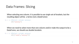 31
Data Frames: Slicing
When selecting one column, it is possible to use single set of brackets, but the
resulting object will be a Series (not a DataFrame):
In [ ]: #Select column salary:
df['salary']
When we need to select more than one column and/or make the output to be a
DataFrame, we should use double brackets:
In [ ]: #Select column salary:
df[['rank','salary']]
 