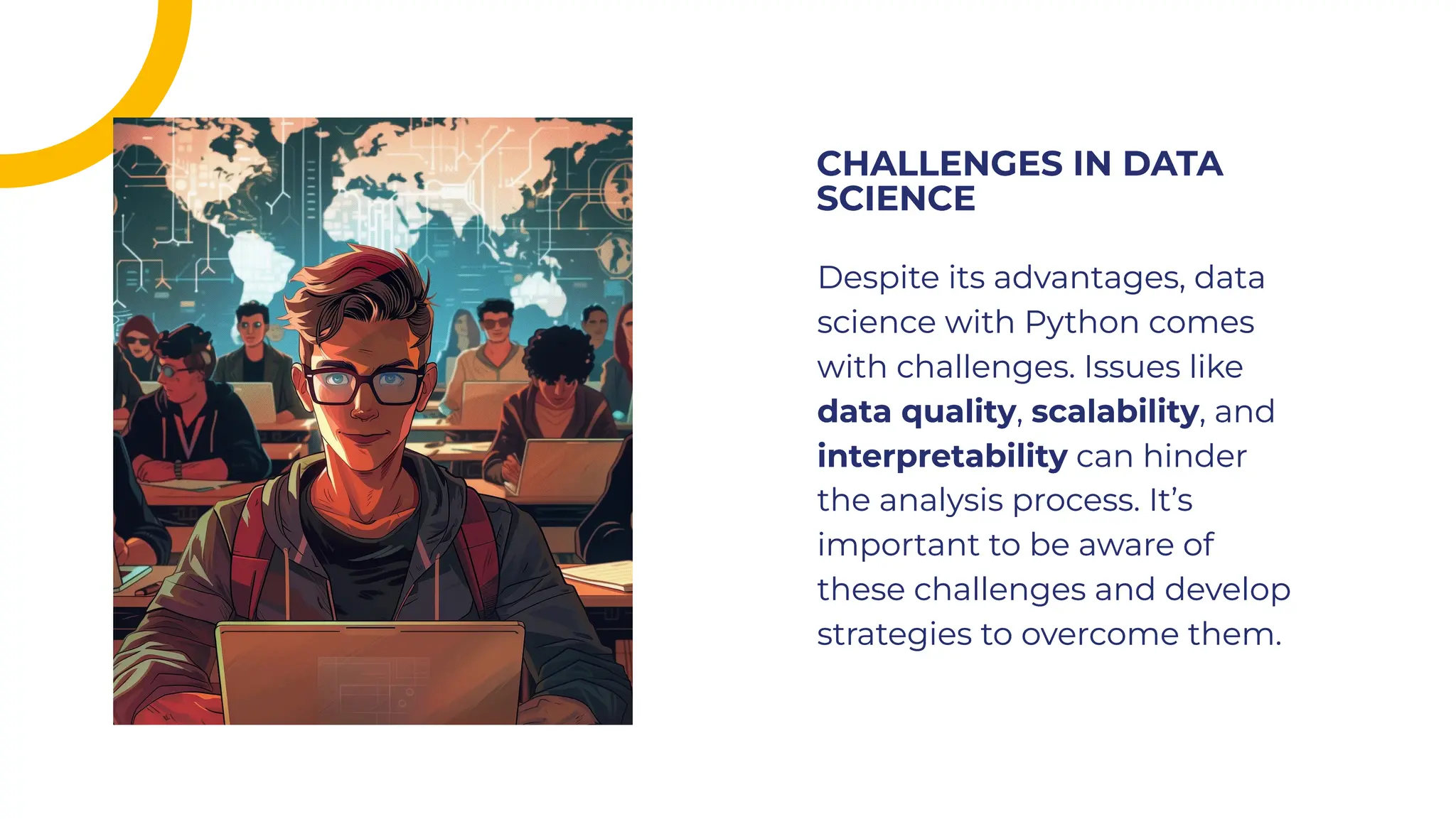 Despite its advantages, data
science with Python comes
with challenges. Issues like
data quality, scalability, and
interpretability can hinder
the analysis process. It’s
important to be aware of
these challenges and develop
strategies to overcome them.
Despite its advantages, data
science with Python comes
with challenges. Issues like
data quality, scalability, and
interpretability can hinder
the analysis process. It’s
important to be aware of
these challenges and develop
strategies to overcome them.
CHALLENGES IN DATA
SCIENCE
CHALLENGES IN DATA
SCIENCE
 