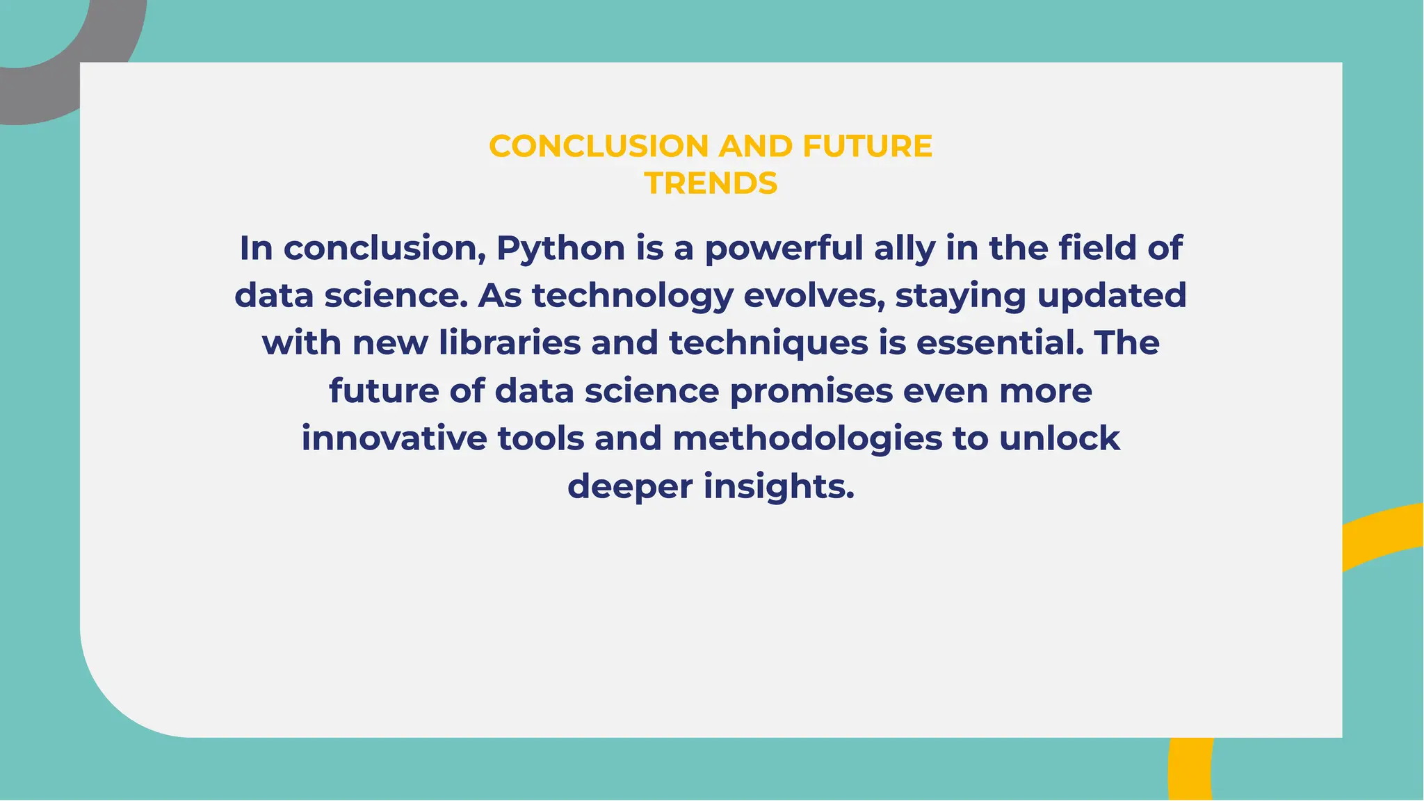 In conclusion, Python is a powerful ally in the ﬁeld of
data science. As technology evolves, staying updated
with new libraries and techniques is essential. The
future of data science promises even more
innovative tools and methodologies to unlock
deeper insights.
In conclusion, Python is a powerful ally in the ﬁeld of
data science. As technology evolves, staying updated
with new libraries and techniques is essential. The
future of data science promises even more
innovative tools and methodologies to unlock
deeper insights.
CONCLUSION AND FUTURE
TRENDS
CONCLUSION AND FUTURE
TRENDS
 
