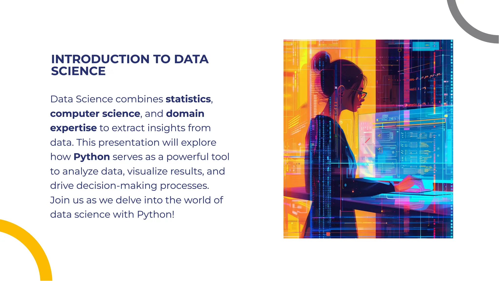 INTRODUCTION TO DATA
SCIENCE
INTRODUCTION TO DATA
SCIENCE
Data Science combines statistics,
computer science, and domain
expertise to extract insights from
data. This presentation will explore
how Python serves as a powerful tool
to analyze data, visualize results, and
drive decision-making processes.
Join us as we delve into the world of
data science with Python!
Data Science combines statistics,
computer science, and domain
expertise to extract insights from
data. This presentation will explore
how Python serves as a powerful tool
to analyze data, visualize results, and
drive decision-making processes.
Join us as we delve into the world of
data science with Python!
 