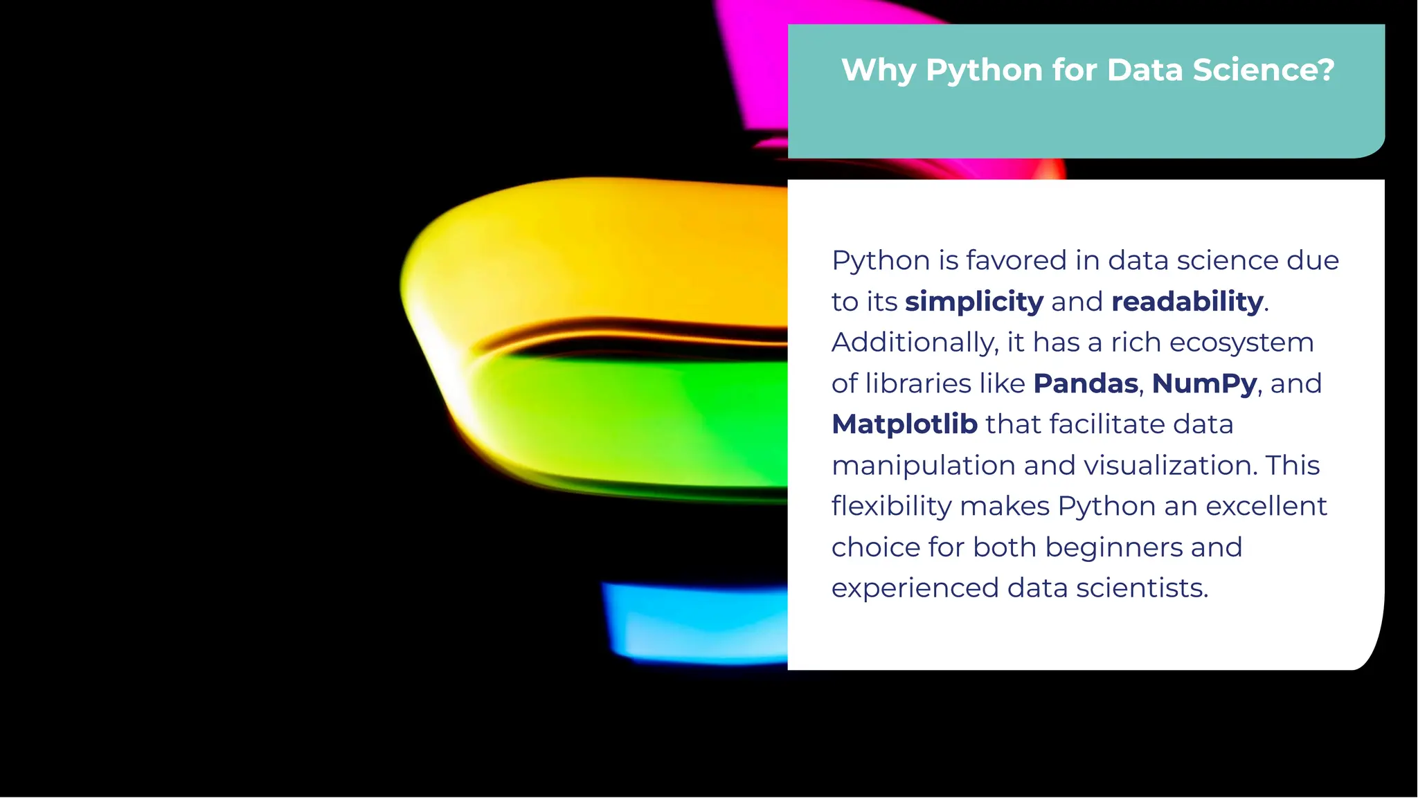 Why Python for Data Science?
Why Python for Data Science?
Python is favored in data science due
to its simplicity and readability.
Additionally, it has a rich ecosystem
of libraries like Pandas, NumPy, and
Matplotlib that facilitate data
manipulation and visualization. This
ﬂexibility makes Python an excellent
choice for both beginners and
experienced data scientists.
Python is favored in data science due
to its simplicity and readability.
Additionally, it has a rich ecosystem
of libraries like Pandas, NumPy, and
Matplotlib that facilitate data
manipulation and visualization. This
ﬂexibility makes Python an excellent
choice for both beginners and
experienced data scientists.
 