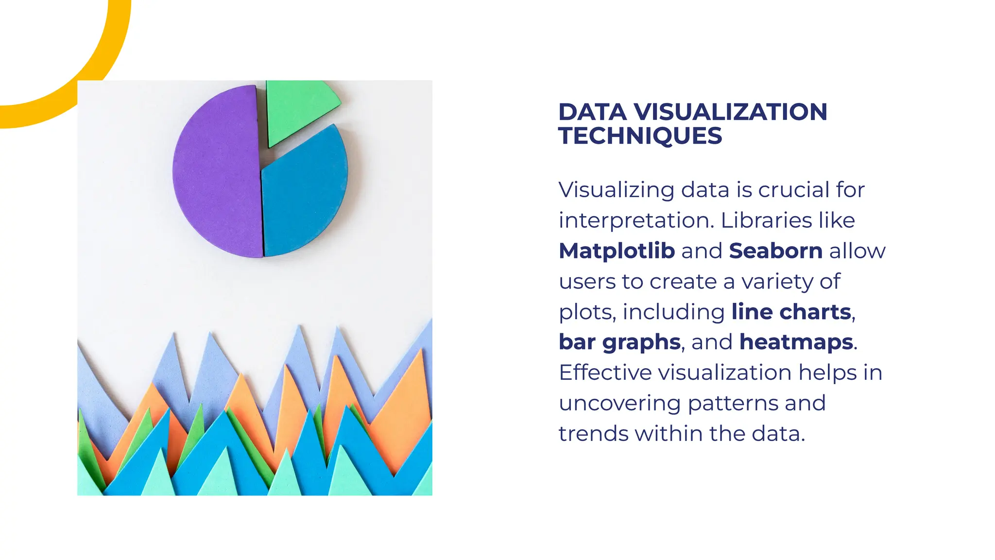 Visualizing data is crucial for
interpretation. Libraries like
Matplotlib and Seaborn allow
users to create a variety of
plots, including line charts,
bar graphs, and heatmaps.
Effective visualization helps in
uncovering patterns and
trends within the data.
Visualizing data is crucial for
interpretation. Libraries like
Matplotlib and Seaborn allow
users to create a variety of
plots, including line charts,
bar graphs, and heatmaps.
Effective visualization helps in
uncovering patterns and
trends within the data.
DATA VISUALIZATION
TECHNIQUES
DATA VISUALIZATION
TECHNIQUES
 