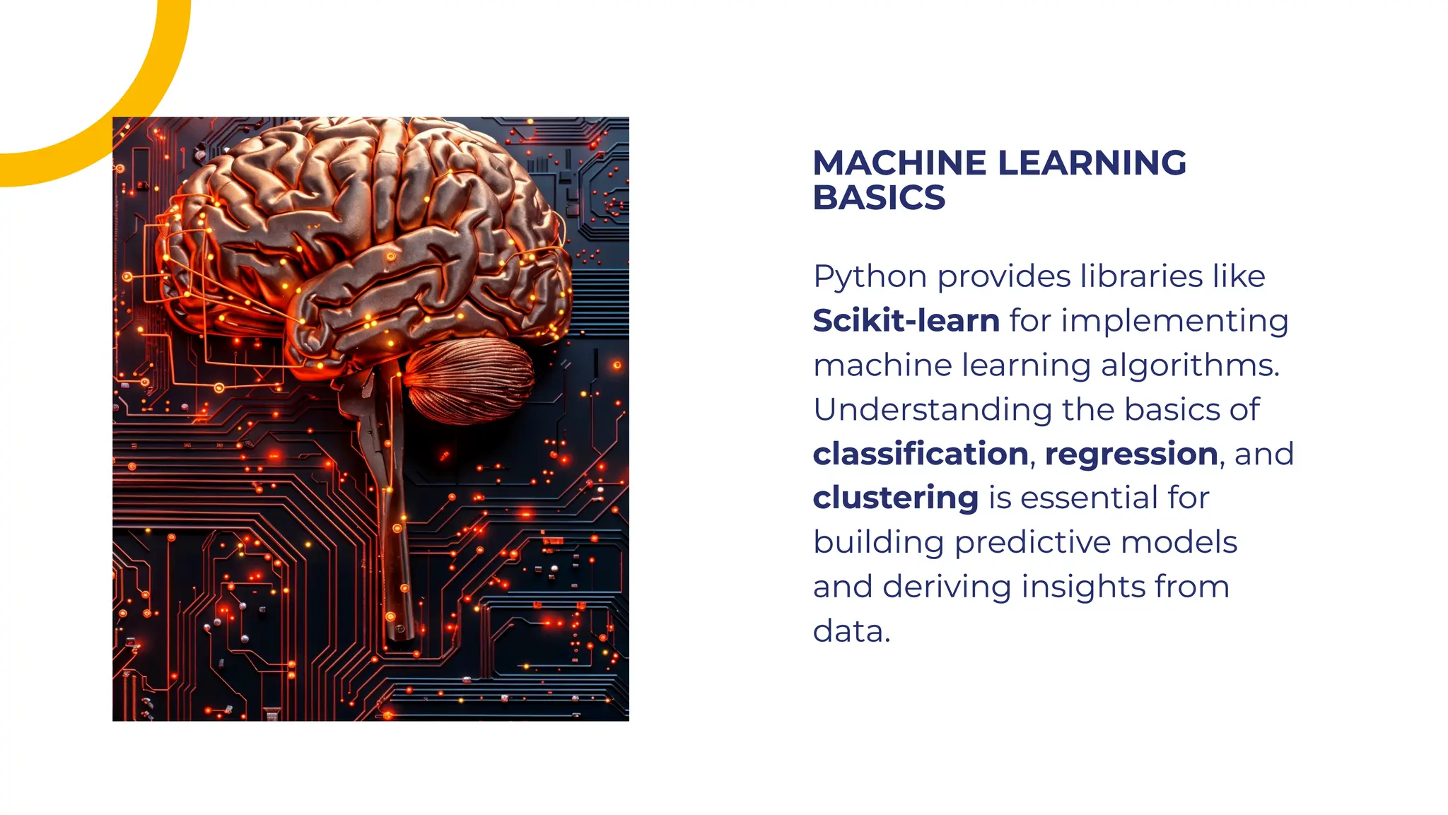 Python provides libraries like
Scikit-learn for implementing
machine learning algorithms.
Understanding the basics of
classiﬁcation, regression, and
clustering is essential for
building predictive models
and deriving insights from
data.
Python provides libraries like
Scikit-learn for implementing
machine learning algorithms.
Understanding the basics of
classiﬁcation, regression, and
clustering is essential for
building predictive models
and deriving insights from
data.
MACHINE LEARNING
BASICS
MACHINE LEARNING
BASICS
 