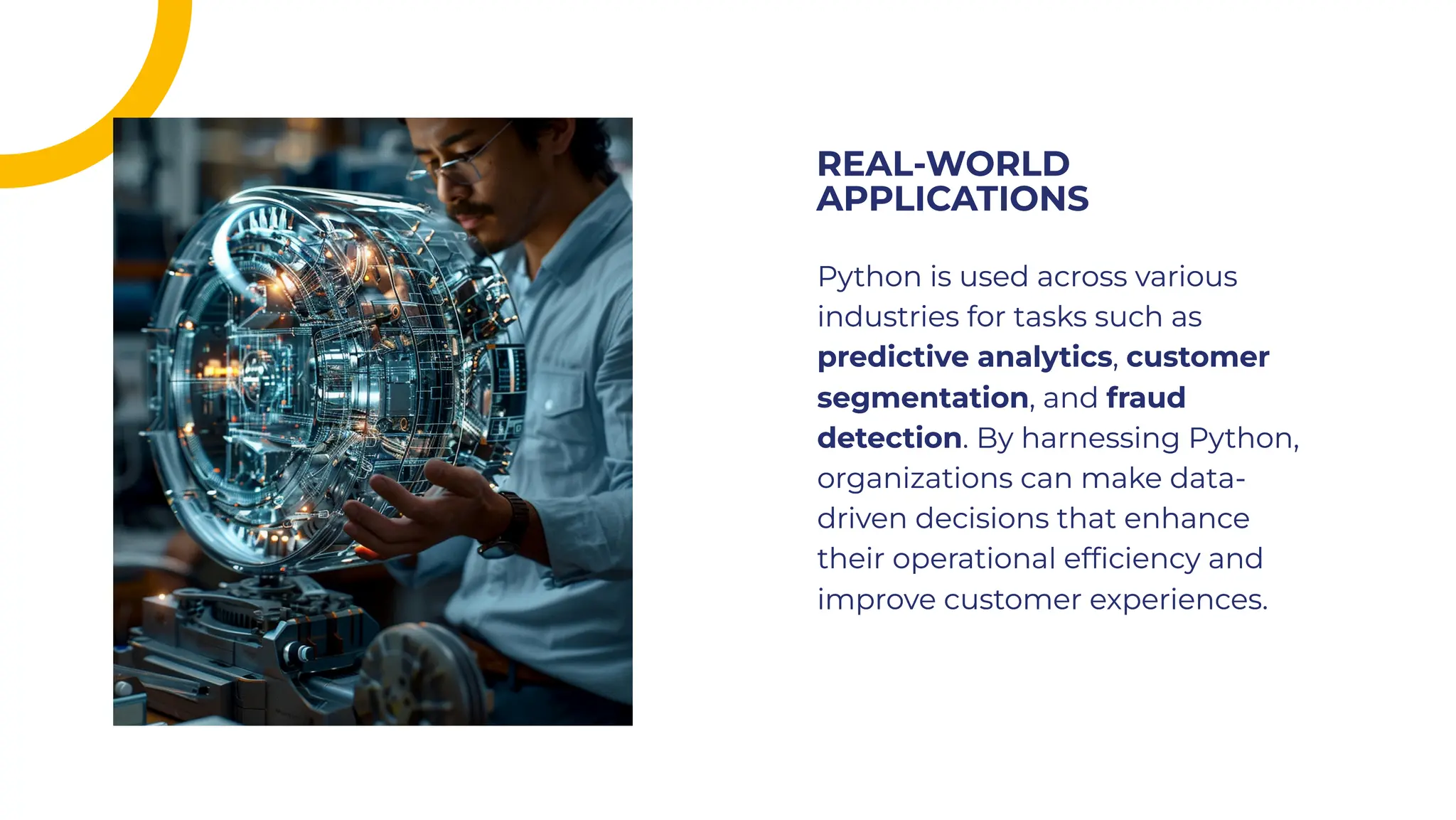 Python is used across various
industries for tasks such as
predictive analytics, customer
segmentation, and fraud
detection. By harnessing Python,
organizations can make data-
driven decisions that enhance
their operational efﬁciency and
improve customer experiences.
Python is used across various
industries for tasks such as
predictive analytics, customer
segmentation, and fraud
detection. By harnessing Python,
organizations can make data-
driven decisions that enhance
their operational efﬁciency and
improve customer experiences.
REAL-WORLD
APPLICATIONS
REAL-WORLD
APPLICATIONS
 