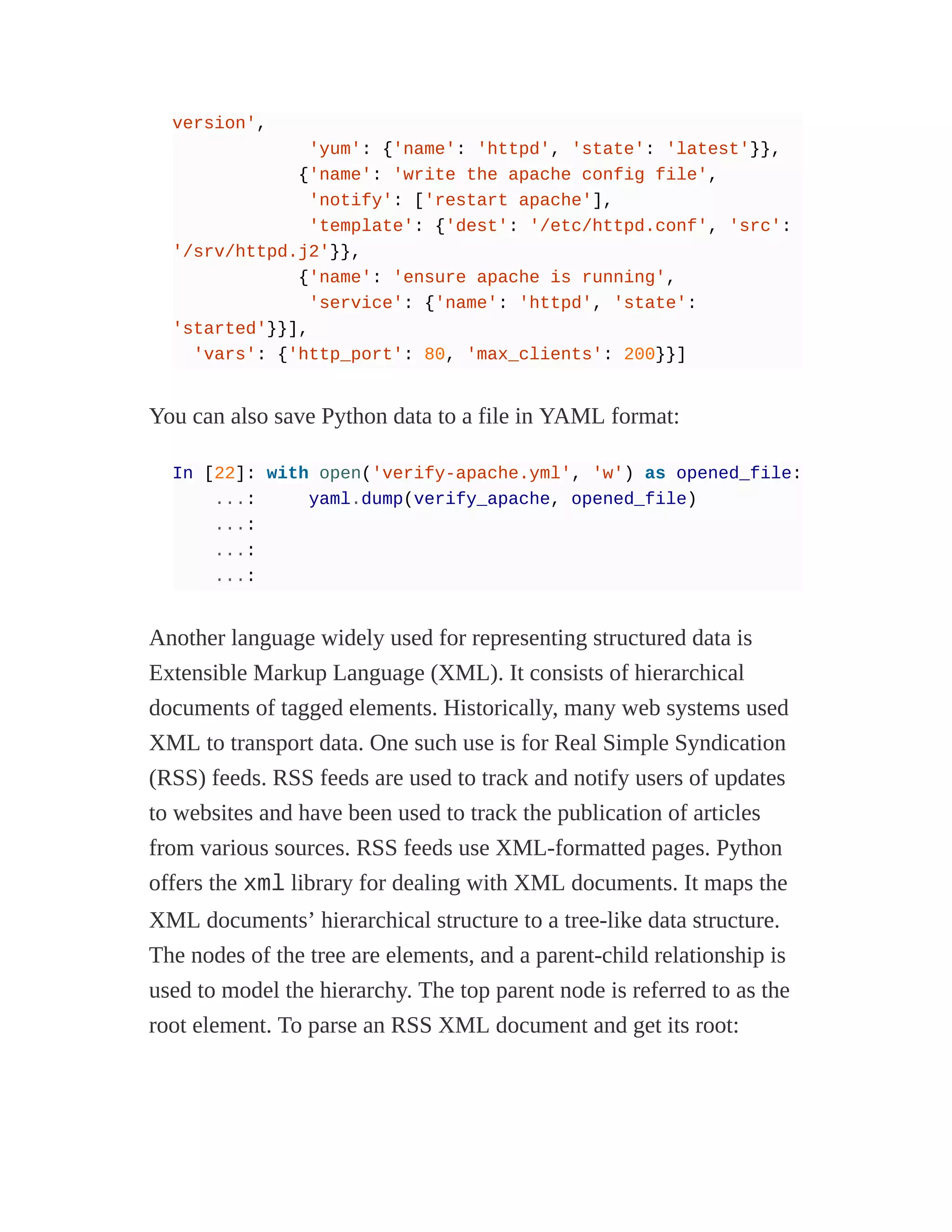 version',
'yum': {'name': 'httpd', 'state': 'latest'}},
{'name': 'write the apache config file',
'notify': ['restart apache'],
'template': {'dest': '/etc/httpd.conf', 'src':
'/srv/httpd.j2'}},
{'name': 'ensure apache is running',
'service': {'name': 'httpd', 'state':
'started'}}],
'vars': {'http_port': 80, 'max_clients': 200}}]
You can also save Python data to a file in YAML format:
In [22]: with open('verify-apache.yml', 'w') as opened_file:
...: yaml.dump(verify_apache, opened_file)
...:
...:
...:
Another language widely used for representing structured data is
Extensible Markup Language (XML). It consists of hierarchical
documents of tagged elements. Historically, many web systems used
XML to transport data. One such use is for Real Simple Syndication
(RSS) feeds. RSS feeds are used to track and notify users of updates
to websites and have been used to track the publication of articles
from various sources. RSS feeds use XML-formatted pages. Python
offers the xml library for dealing with XML documents. It maps the
XML documents’ hierarchical structure to a tree-like data structure.
The nodes of the tree are elements, and a parent-child relationship is
used to model the hierarchy. The top parent node is referred to as the
root element. To parse an RSS XML document and get its root:
 