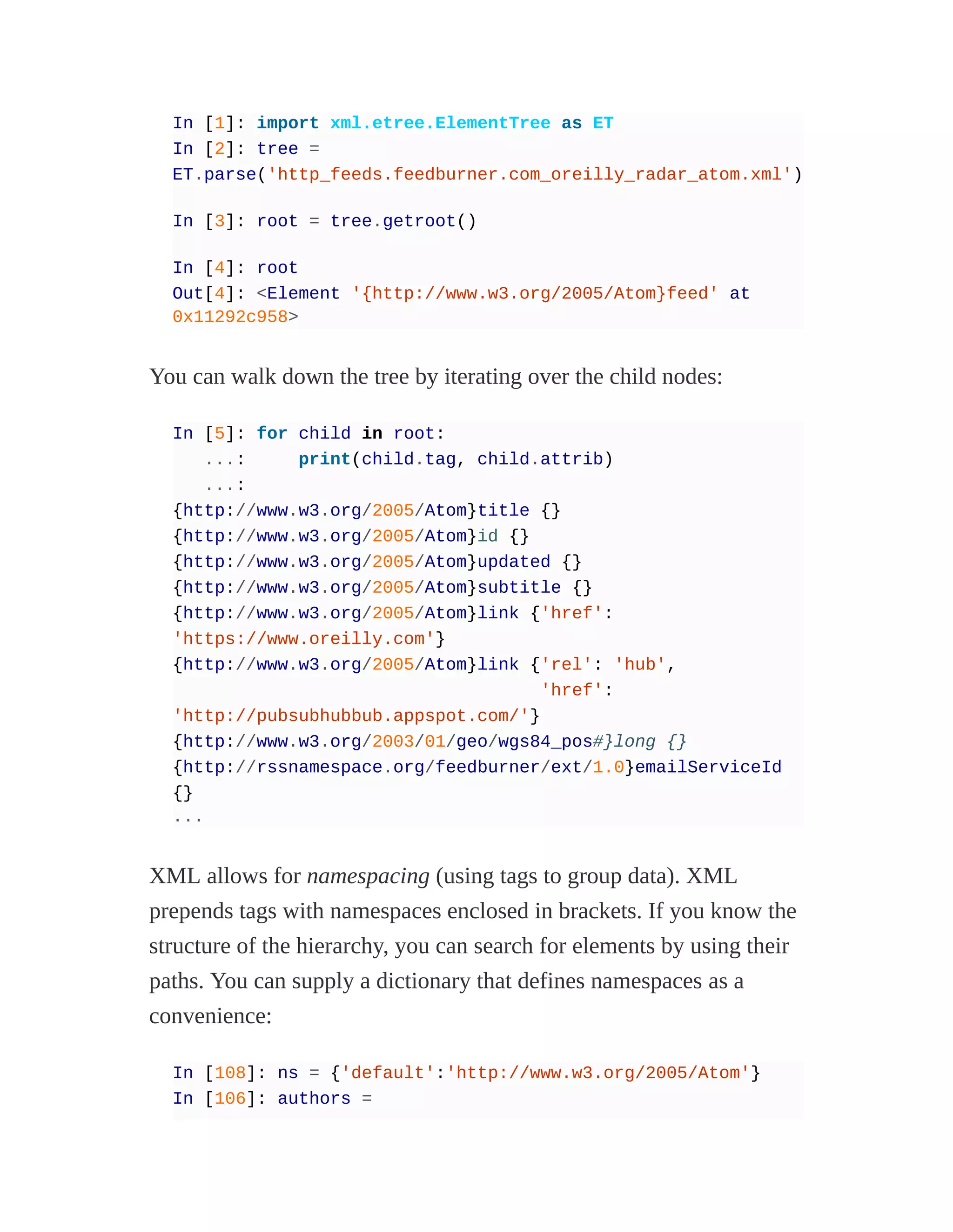 In [1]: import xml.etree.ElementTree as ET
In [2]: tree =
ET.parse('http_feeds.feedburner.com_oreilly_radar_atom.xml')
In [3]: root = tree.getroot()
In [4]: root
Out[4]: <Element '{http://www.w3.org/2005/Atom}feed' at
0x11292c958>
You can walk down the tree by iterating over the child nodes:
In [5]: for child in root:
...: print(child.tag, child.attrib)
...:
{http://www.w3.org/2005/Atom}title {}
{http://www.w3.org/2005/Atom}id {}
{http://www.w3.org/2005/Atom}updated {}
{http://www.w3.org/2005/Atom}subtitle {}
{http://www.w3.org/2005/Atom}link {'href':
'https://www.oreilly.com'}
{http://www.w3.org/2005/Atom}link {'rel': 'hub',
'href':
'http://pubsubhubbub.appspot.com/'}
{http://www.w3.org/2003/01/geo/wgs84_pos#}long {}
{http://rssnamespace.org/feedburner/ext/1.0}emailServiceId
{}
...
XML allows for namespacing (using tags to group data). XML
prepends tags with namespaces enclosed in brackets. If you know the
structure of the hierarchy, you can search for elements by using their
paths. You can supply a dictionary that defines namespaces as a
convenience:
In [108]: ns = {'default':'http://www.w3.org/2005/Atom'}
In [106]: authors =
 