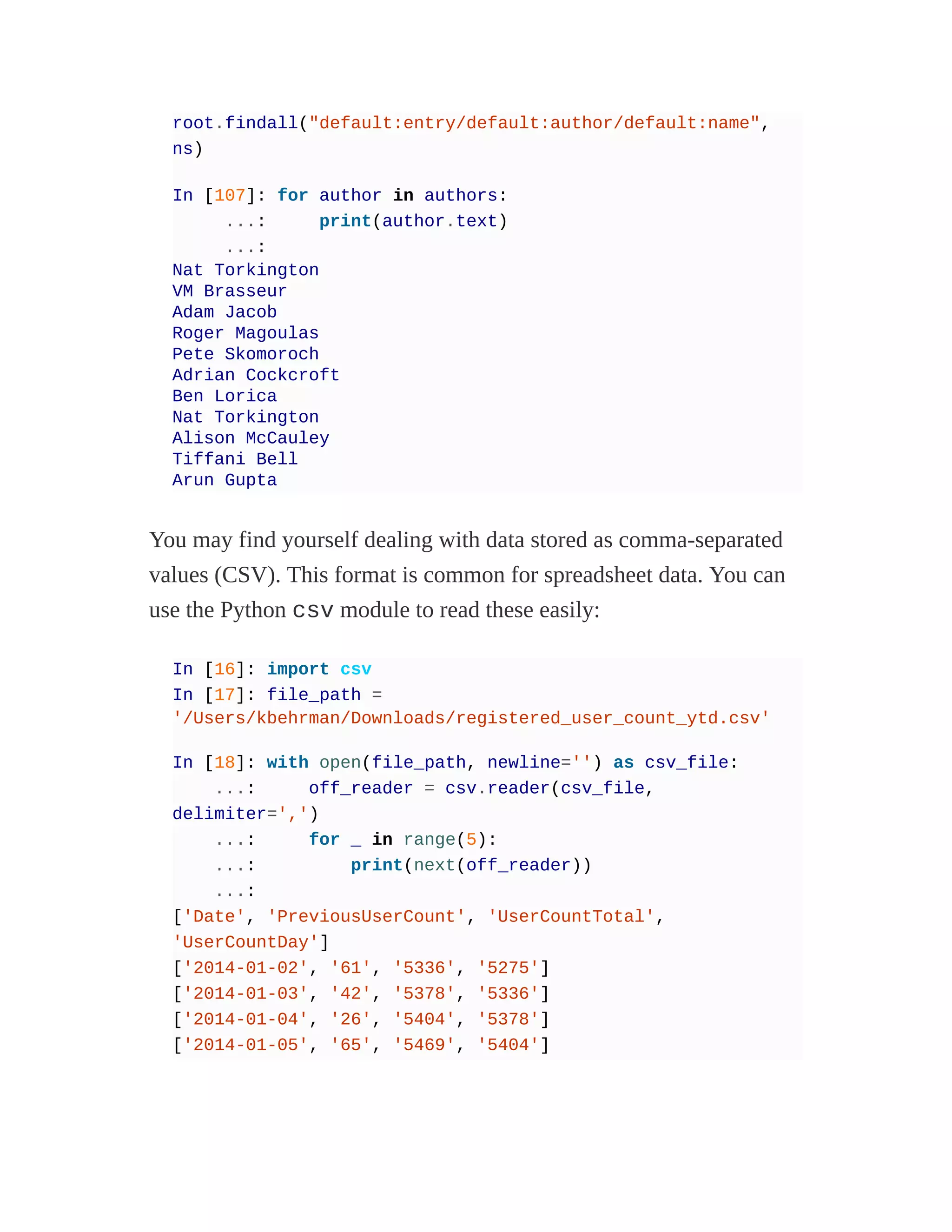 root.findall("default:entry/default:author/default:name",
ns)
In [107]: for author in authors:
...: print(author.text)
...:
Nat Torkington
VM Brasseur
Adam Jacob
Roger Magoulas
Pete Skomoroch
Adrian Cockcroft
Ben Lorica
Nat Torkington
Alison McCauley
Tiffani Bell
Arun Gupta
You may find yourself dealing with data stored as comma-separated
values (CSV). This format is common for spreadsheet data. You can
use the Python csv module to read these easily:
In [16]: import csv
In [17]: file_path =
'/Users/kbehrman/Downloads/registered_user_count_ytd.csv'
In [18]: with open(file_path, newline='') as csv_file:
...: off_reader = csv.reader(csv_file,
delimiter=',')
...: for _ in range(5):
...: print(next(off_reader))
...:
['Date', 'PreviousUserCount', 'UserCountTotal',
'UserCountDay']
['2014-01-02', '61', '5336', '5275']
['2014-01-03', '42', '5378', '5336']
['2014-01-04', '26', '5404', '5378']
['2014-01-05', '65', '5469', '5404']
 