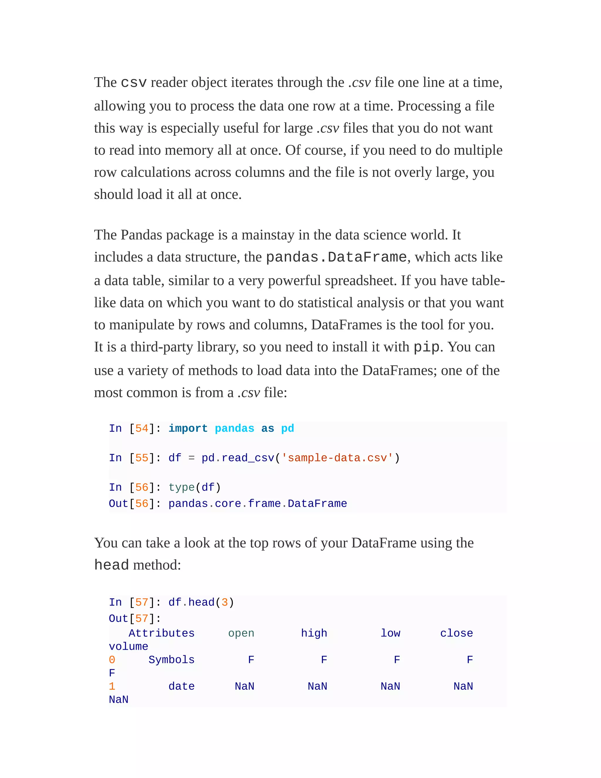 The csv reader object iterates through the .csv file one line at a time,
allowing you to process the data one row at a time. Processing a file
this way is especially useful for large .csv files that you do not want
to read into memory all at once. Of course, if you need to do multiple
row calculations across columns and the file is not overly large, you
should load it all at once.
The Pandas package is a mainstay in the data science world. It
includes a data structure, the pandas.DataFrame, which acts like
a data table, similar to a very powerful spreadsheet. If you have table-
like data on which you want to do statistical analysis or that you want
to manipulate by rows and columns, DataFrames is the tool for you.
It is a third-party library, so you need to install it with pip. You can
use a variety of methods to load data into the DataFrames; one of the
most common is from a .csv file:
In [54]: import pandas as pd
In [55]: df = pd.read_csv('sample-data.csv')
In [56]: type(df)
Out[56]: pandas.core.frame.DataFrame
You can take a look at the top rows of your DataFrame using the
head method:
In [57]: df.head(3)
Out[57]:
Attributes open high low close
volume
0 Symbols F F F F
F
1 date NaN NaN NaN NaN
NaN
 