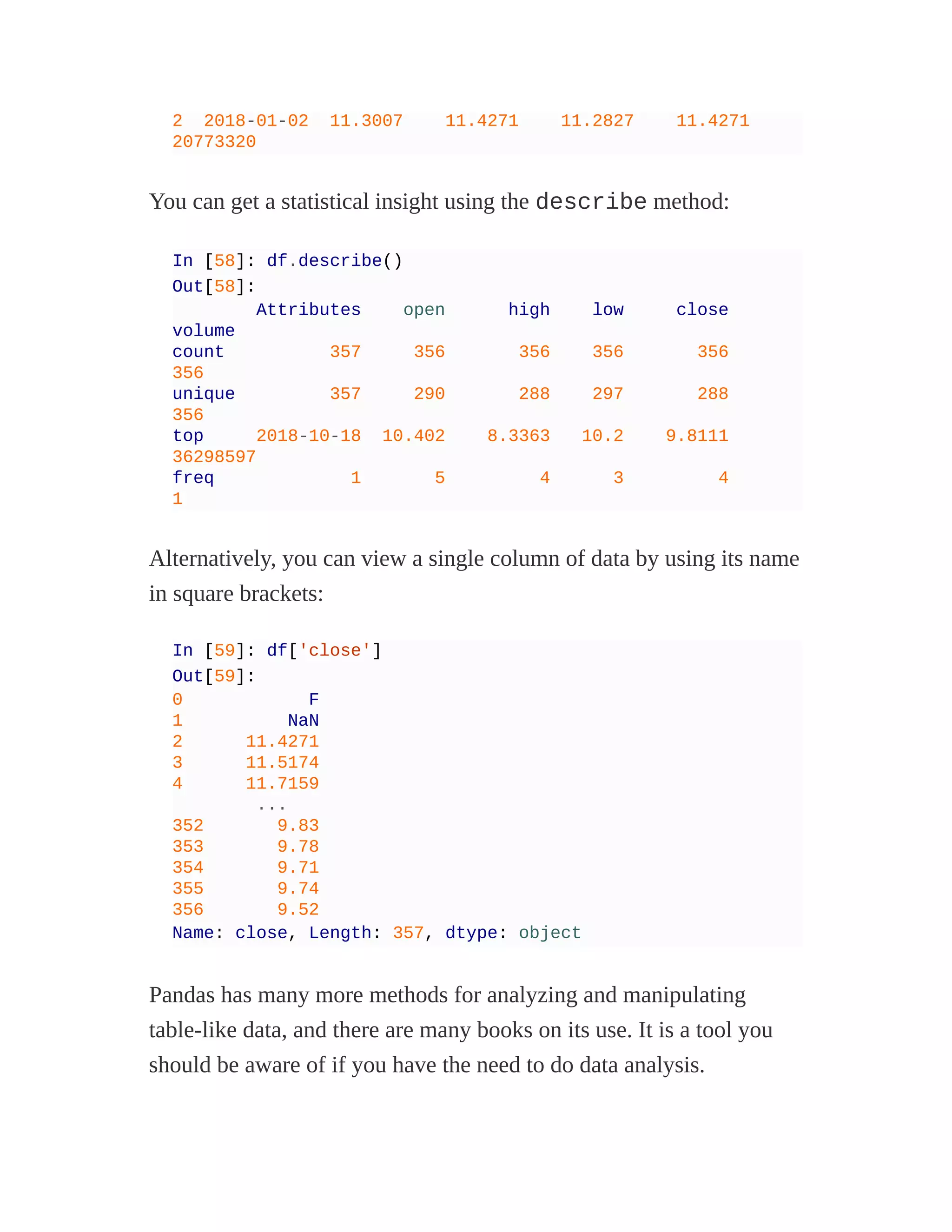 2 2018-01-02 11.3007 11.4271 11.2827 11.4271
20773320
You can get a statistical insight using the describe method:
In [58]: df.describe()
Out[58]:
Attributes open high low close
volume
count 357 356 356 356 356
356
unique 357 290 288 297 288
356
top 2018-10-18 10.402 8.3363 10.2 9.8111
36298597
freq 1 5 4 3 4
1
Alternatively, you can view a single column of data by using its name
in square brackets:
In [59]: df['close']
Out[59]:
0 F
1 NaN
2 11.4271
3 11.5174
4 11.7159
...
352 9.83
353 9.78
354 9.71
355 9.74
356 9.52
Name: close, Length: 357, dtype: object
Pandas has many more methods for analyzing and manipulating
table-like data, and there are many books on its use. It is a tool you
should be aware of if you have the need to do data analysis.
 