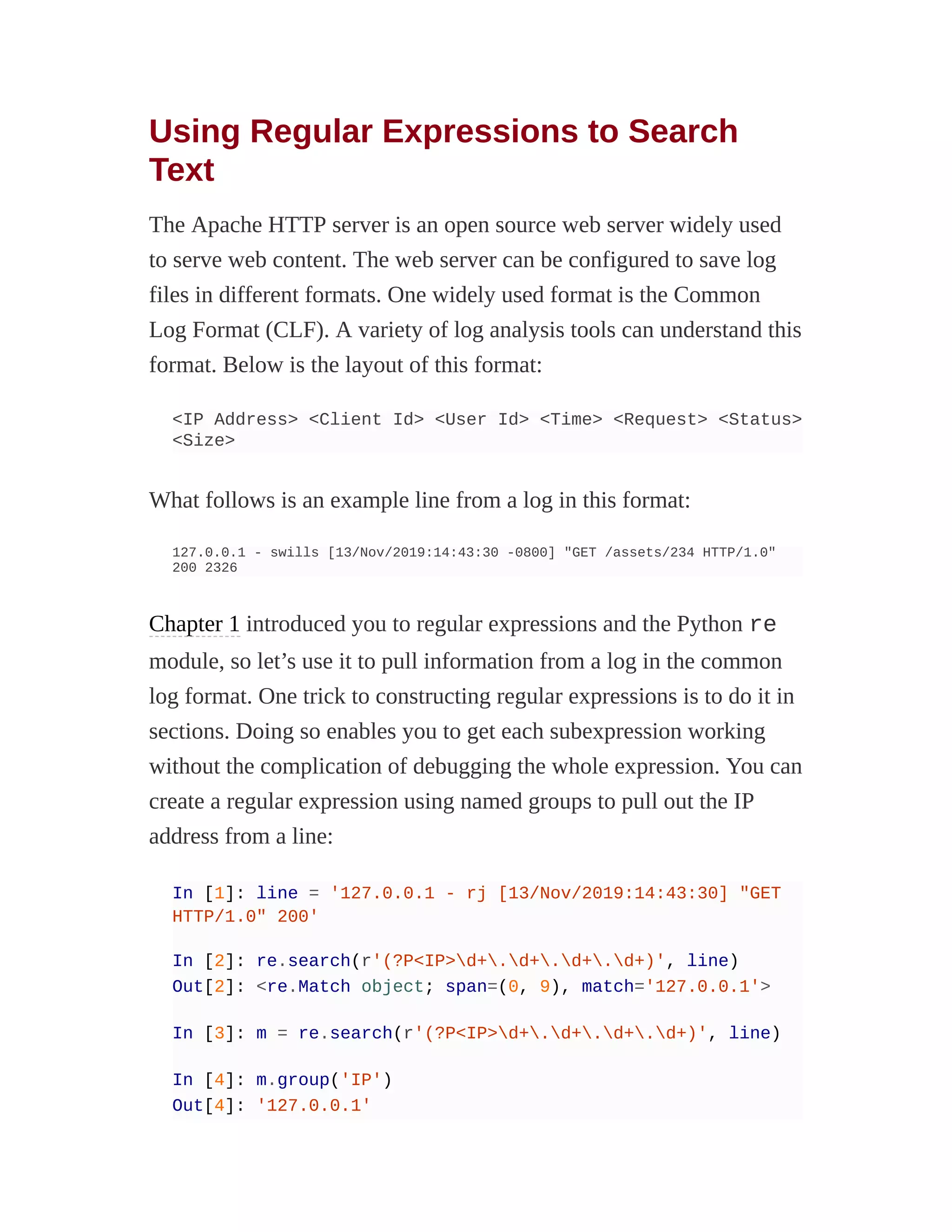 Using Regular Expressions to Search
Text
The Apache HTTP server is an open source web server widely used
to serve web content. The web server can be configured to save log
files in different formats. One widely used format is the Common
Log Format (CLF). A variety of log analysis tools can understand this
format. Below is the layout of this format:
<IP Address> <Client Id> <User Id> <Time> <Request> <Status>
<Size>
What follows is an example line from a log in this format:
127.0.0.1 - swills [13/Nov/2019:14:43:30 -0800] "GET /assets/234 HTTP/1.0"
200 2326
Chapter 1 introduced you to regular expressions and the Python re
module, so let’s use it to pull information from a log in the common
log format. One trick to constructing regular expressions is to do it in
sections. Doing so enables you to get each subexpression working
without the complication of debugging the whole expression. You can
create a regular expression using named groups to pull out the IP
address from a line:
In [1]: line = '127.0.0.1 - rj [13/Nov/2019:14:43:30] "GET
HTTP/1.0" 200'
In [2]: re.search(r'(?P<IP>d+.d+.d+.d+)', line)
Out[2]: <re.Match object; span=(0, 9), match='127.0.0.1'>
In [3]: m = re.search(r'(?P<IP>d+.d+.d+.d+)', line)
In [4]: m.group('IP')
Out[4]: '127.0.0.1'
 