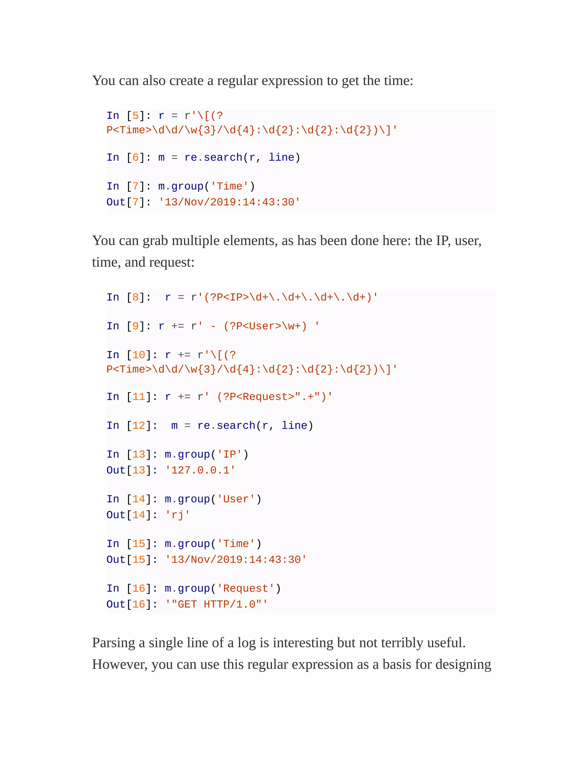 You can also create a regular expression to get the time:
In [5]: r = r'[(?
P<Time>dd/w{3}/d{4}:d{2}:d{2}:d{2})]'
In [6]: m = re.search(r, line)
In [7]: m.group('Time')
Out[7]: '13/Nov/2019:14:43:30'
You can grab multiple elements, as has been done here: the IP, user,
time, and request:
In [8]: r = r'(?P<IP>d+.d+.d+.d+)'
In [9]: r += r' - (?P<User>w+) '
In [10]: r += r'[(?
P<Time>dd/w{3}/d{4}:d{2}:d{2}:d{2})]'
In [11]: r += r' (?P<Request>".+")'
In [12]: m = re.search(r, line)
In [13]: m.group('IP')
Out[13]: '127.0.0.1'
In [14]: m.group('User')
Out[14]: 'rj'
In [15]: m.group('Time')
Out[15]: '13/Nov/2019:14:43:30'
In [16]: m.group('Request')
Out[16]: '"GET HTTP/1.0"'
Parsing a single line of a log is interesting but not terribly useful.
However, you can use this regular expression as a basis for designing
 