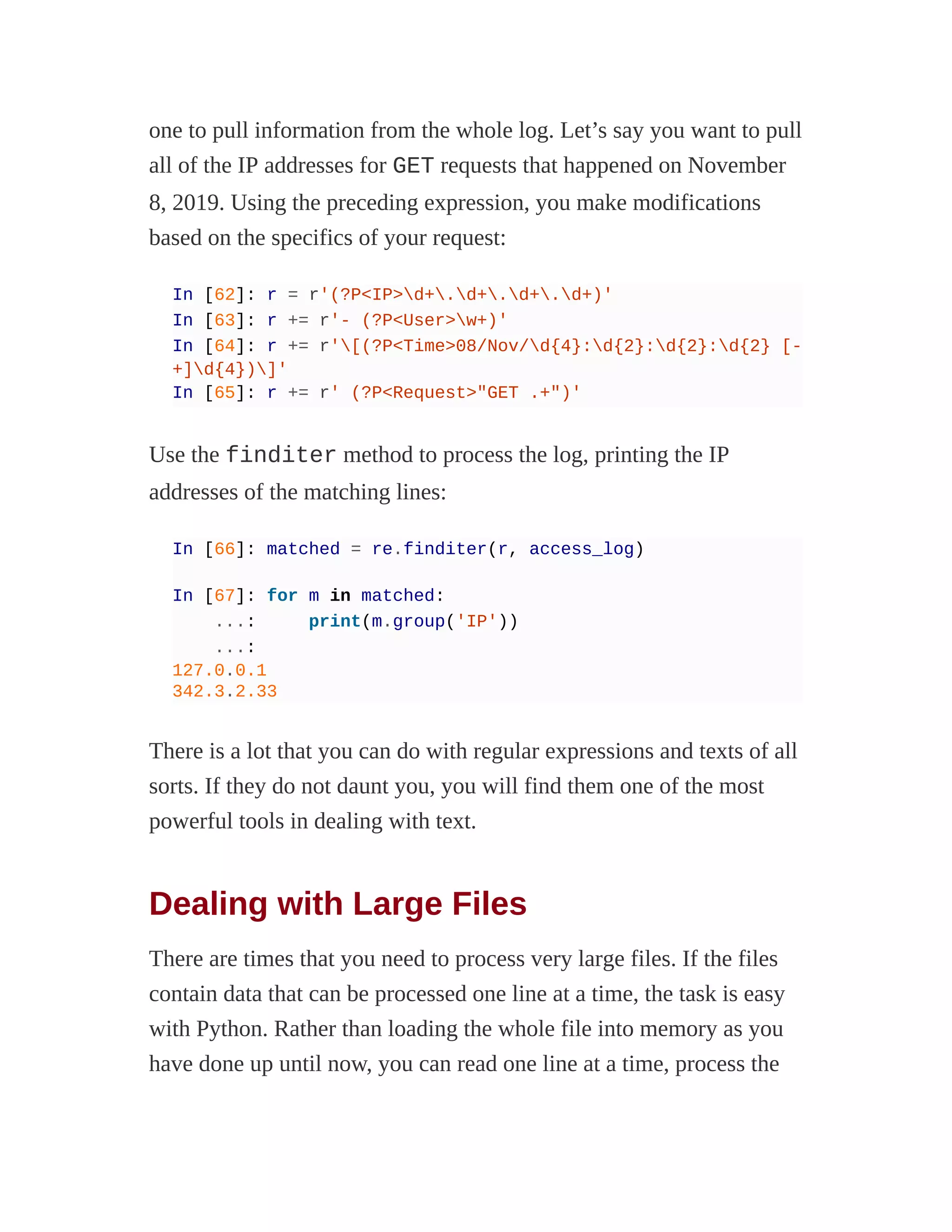 one to pull information from the whole log. Let’s say you want to pull
all of the IP addresses for GET requests that happened on November
8, 2019. Using the preceding expression, you make modifications
based on the specifics of your request:
In [62]: r = r'(?P<IP>d+.d+.d+.d+)'
In [63]: r += r'- (?P<User>w+)'
In [64]: r += r'[(?P<Time>08/Nov/d{4}:d{2}:d{2}:d{2} [-
+]d{4})]'
In [65]: r += r' (?P<Request>"GET .+")'
Use the finditer method to process the log, printing the IP
addresses of the matching lines:
In [66]: matched = re.finditer(r, access_log)
In [67]: for m in matched:
...: print(m.group('IP'))
...:
127.0.0.1
342.3.2.33
There is a lot that you can do with regular expressions and texts of all
sorts. If they do not daunt you, you will find them one of the most
powerful tools in dealing with text.
Dealing with Large Files
There are times that you need to process very large files. If the files
contain data that can be processed one line at a time, the task is easy
with Python. Rather than loading the whole file into memory as you
have done up until now, you can read one line at a time, process the
 
