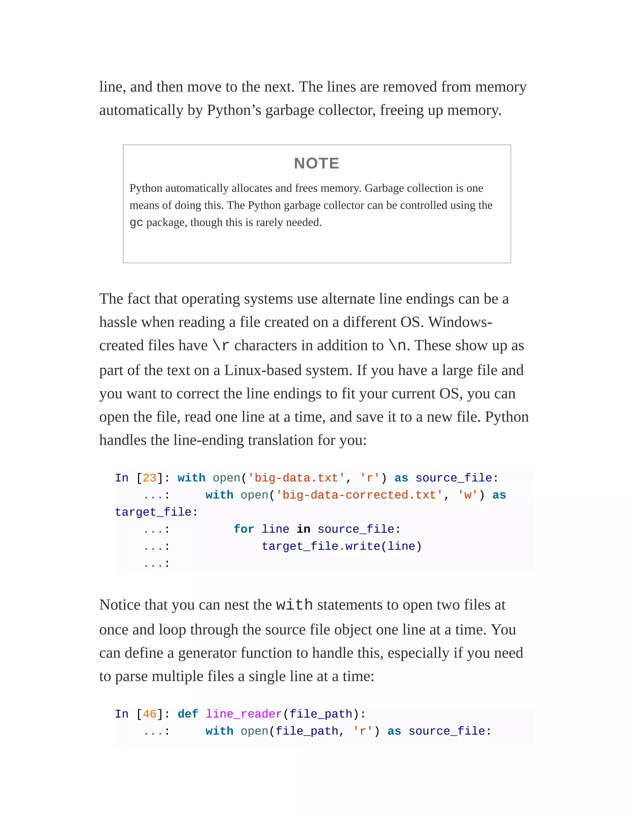 line, and then move to the next. The lines are removed from memory
automatically by Python’s garbage collector, freeing up memory.
NOTE
Python automatically allocates and frees memory. Garbage collection is one
means of doing this. The Python garbage collector can be controlled using the
gc package, though this is rarely needed.
The fact that operating systems use alternate line endings can be a
hassle when reading a file created on a different OS. Windows-
created files have r characters in addition to n. These show up as
part of the text on a Linux-based system. If you have a large file and
you want to correct the line endings to fit your current OS, you can
open the file, read one line at a time, and save it to a new file. Python
handles the line-ending translation for you:
In [23]: with open('big-data.txt', 'r') as source_file:
...: with open('big-data-corrected.txt', 'w') as
target_file:
...: for line in source_file:
...: target_file.write(line)
...:
Notice that you can nest the with statements to open two files at
once and loop through the source file object one line at a time. You
can define a generator function to handle this, especially if you need
to parse multiple files a single line at a time:
In [46]: def line_reader(file_path):
...: with open(file_path, 'r') as source_file:
 