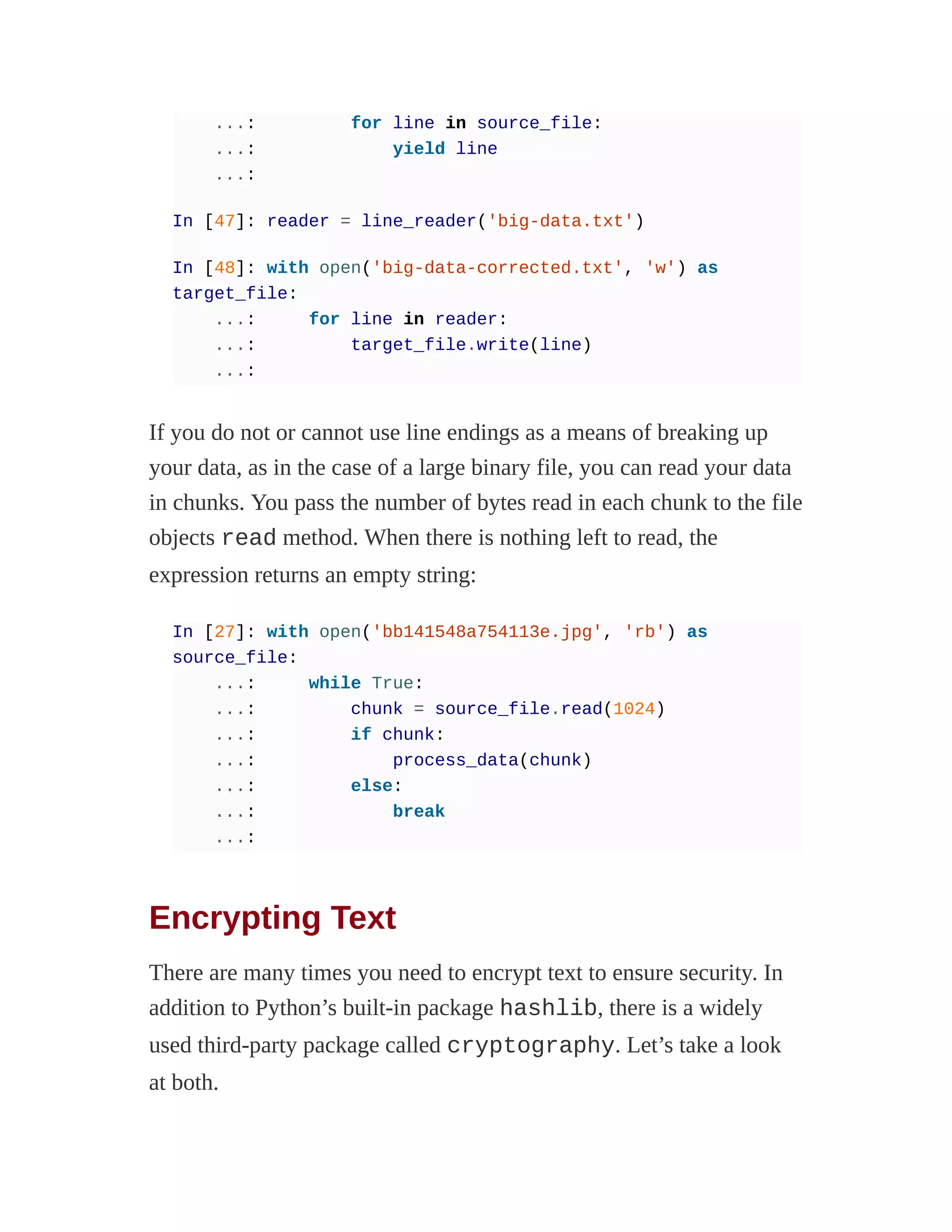 ...: for line in source_file:
...: yield line
...:
In [47]: reader = line_reader('big-data.txt')
In [48]: with open('big-data-corrected.txt', 'w') as
target_file:
...: for line in reader:
...: target_file.write(line)
...:
If you do not or cannot use line endings as a means of breaking up
your data, as in the case of a large binary file, you can read your data
in chunks. You pass the number of bytes read in each chunk to the file
objects read method. When there is nothing left to read, the
expression returns an empty string:
In [27]: with open('bb141548a754113e.jpg', 'rb') as
source_file:
...: while True:
...: chunk = source_file.read(1024)
...: if chunk:
...: process_data(chunk)
...: else:
...: break
...:
Encrypting Text
There are many times you need to encrypt text to ensure security. In
addition to Python’s built-in package hashlib, there is a widely
used third-party package called cryptography. Let’s take a look
at both.
 