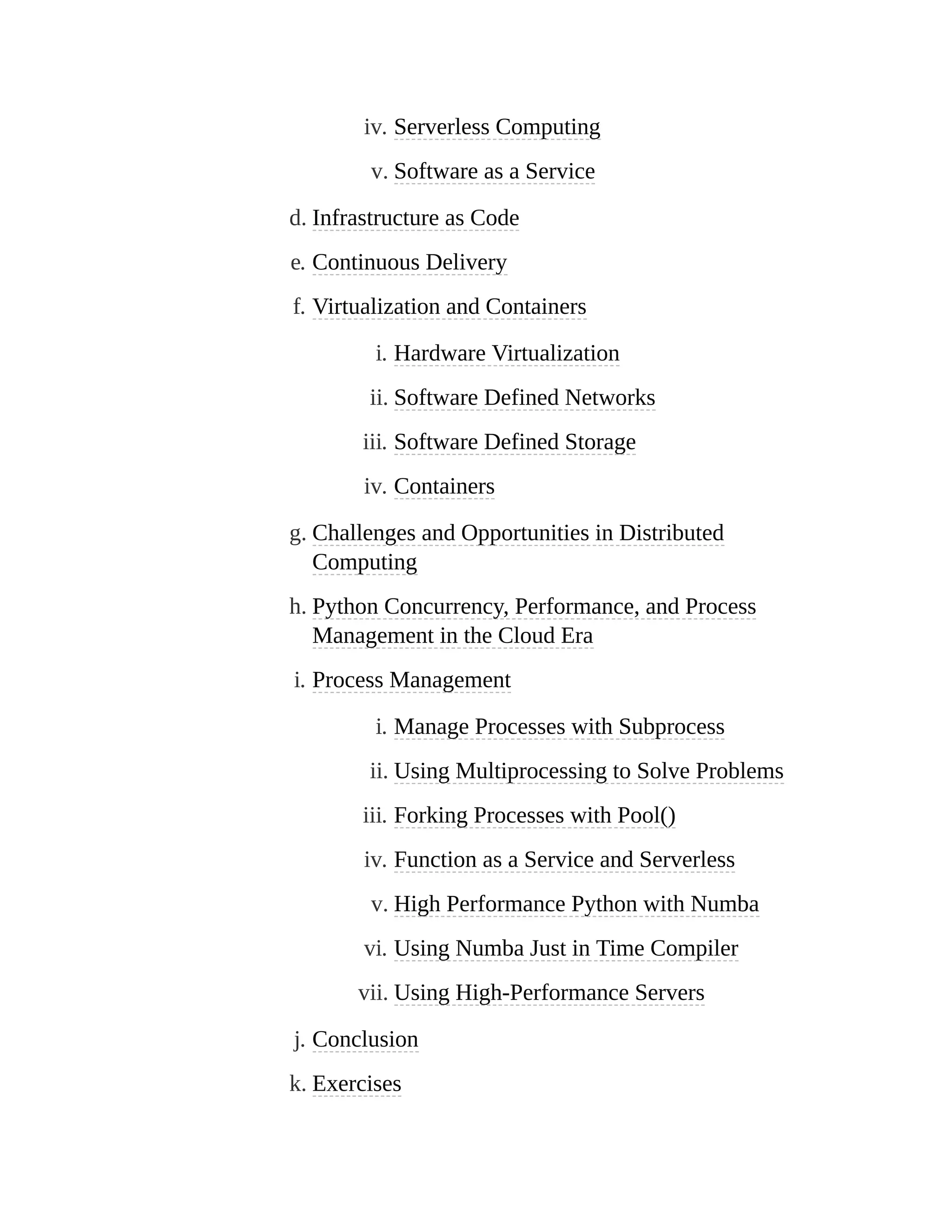 iv. Serverless Computing
v. Software as a Service
d. Infrastructure as Code
e. Continuous Delivery
f. Virtualization and Containers
i. Hardware Virtualization
ii. Software Defined Networks
iii. Software Defined Storage
iv. Containers
g. Challenges and Opportunities in Distributed
Computing
h. Python Concurrency, Performance, and Process
Management in the Cloud Era
i. Process Management
i. Manage Processes with Subprocess
ii. Using Multiprocessing to Solve Problems
iii. Forking Processes with Pool()
iv. Function as a Service and Serverless
v. High Performance Python with Numba
vi. Using Numba Just in Time Compiler
vii. Using High-Performance Servers
j. Conclusion
k. Exercises
 