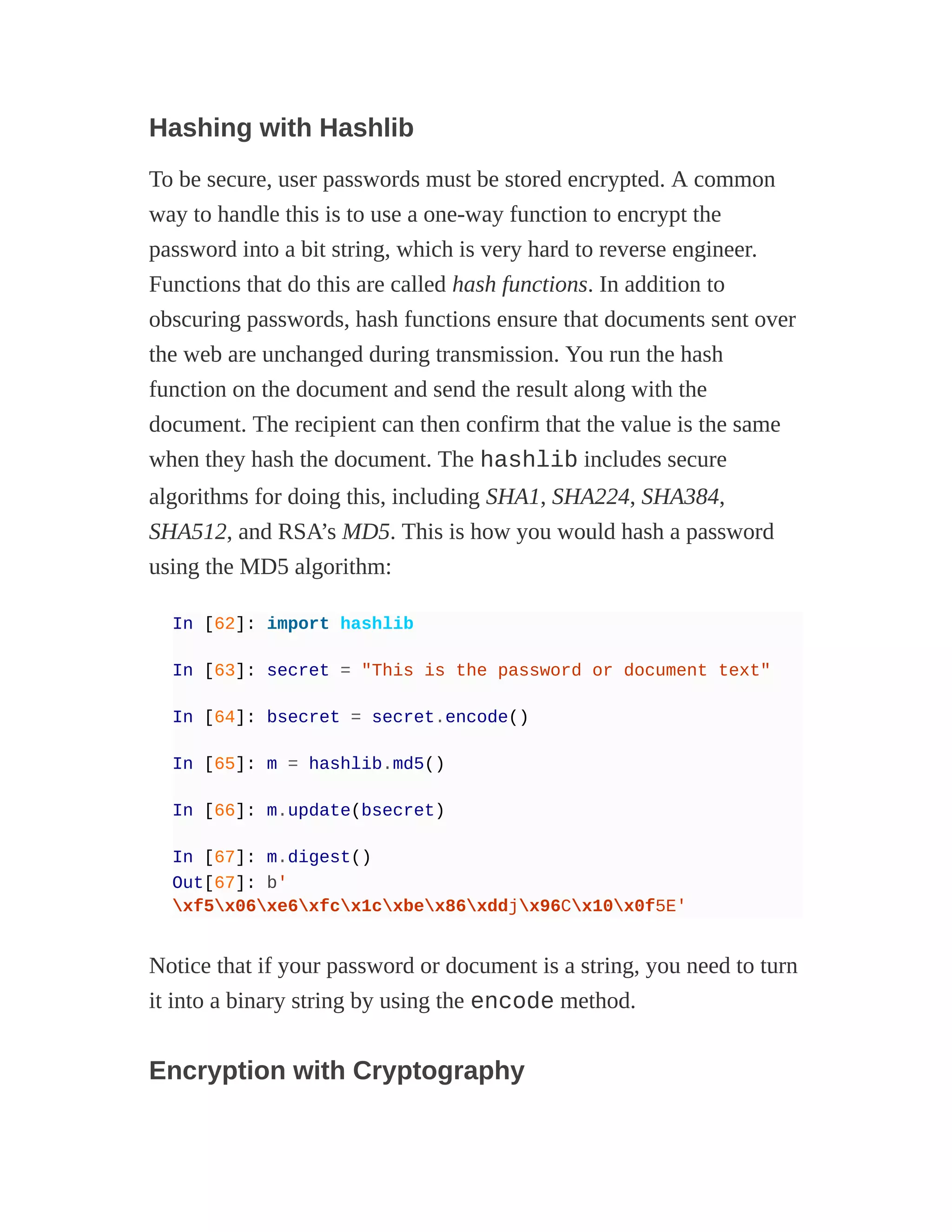 Hashing with Hashlib
To be secure, user passwords must be stored encrypted. A common
way to handle this is to use a one-way function to encrypt the
password into a bit string, which is very hard to reverse engineer.
Functions that do this are called hash functions. In addition to
obscuring passwords, hash functions ensure that documents sent over
the web are unchanged during transmission. You run the hash
function on the document and send the result along with the
document. The recipient can then confirm that the value is the same
when they hash the document. The hashlib includes secure
algorithms for doing this, including SHA1, SHA224, SHA384,
SHA512, and RSA’s MD5. This is how you would hash a password
using the MD5 algorithm:
In [62]: import hashlib
In [63]: secret = "This is the password or document text"
In [64]: bsecret = secret.encode()
In [65]: m = hashlib.md5()
In [66]: m.update(bsecret)
In [67]: m.digest()
Out[67]: b'
xf5x06xe6xfcx1cxbex86xddjx96Cx10x0f5E'
Notice that if your password or document is a string, you need to turn
it into a binary string by using the encode method.
Encryption with Cryptography
 