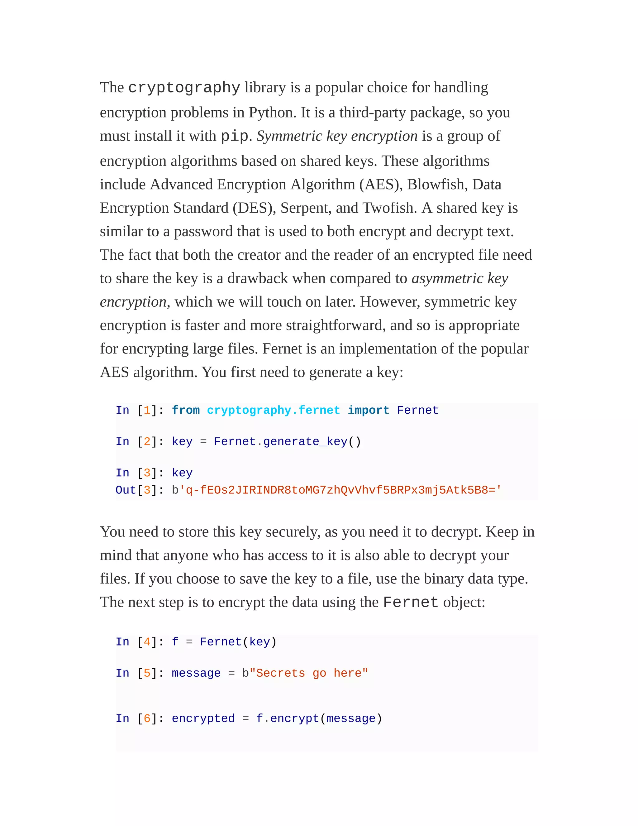 The cryptography library is a popular choice for handling
encryption problems in Python. It is a third-party package, so you
must install it with pip. Symmetric key encryption is a group of
encryption algorithms based on shared keys. These algorithms
include Advanced Encryption Algorithm (AES), Blowfish, Data
Encryption Standard (DES), Serpent, and Twofish. A shared key is
similar to a password that is used to both encrypt and decrypt text.
The fact that both the creator and the reader of an encrypted file need
to share the key is a drawback when compared to asymmetric key
encryption, which we will touch on later. However, symmetric key
encryption is faster and more straightforward, and so is appropriate
for encrypting large files. Fernet is an implementation of the popular
AES algorithm. You first need to generate a key:
In [1]: from cryptography.fernet import Fernet
In [2]: key = Fernet.generate_key()
In [3]: key
Out[3]: b'q-fEOs2JIRINDR8toMG7zhQvVhvf5BRPx3mj5Atk5B8='
You need to store this key securely, as you need it to decrypt. Keep in
mind that anyone who has access to it is also able to decrypt your
files. If you choose to save the key to a file, use the binary data type.
The next step is to encrypt the data using the Fernet object:
In [4]: f = Fernet(key)
In [5]: message = b"Secrets go here"
In [6]: encrypted = f.encrypt(message)
 