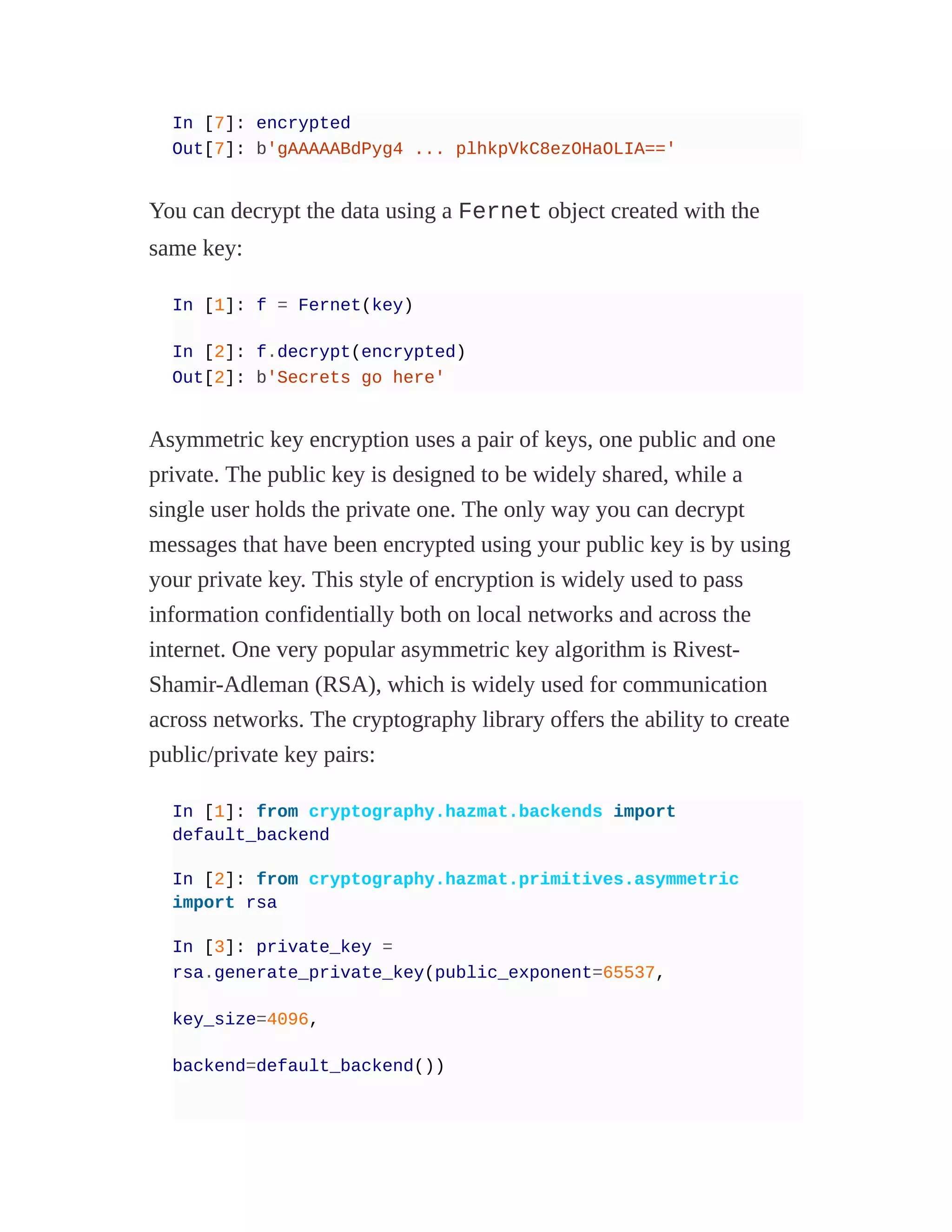 In [7]: encrypted
Out[7]: b'gAAAAABdPyg4 ... plhkpVkC8ezOHaOLIA=='
You can decrypt the data using a Fernet object created with the
same key:
In [1]: f = Fernet(key)
In [2]: f.decrypt(encrypted)
Out[2]: b'Secrets go here'
Asymmetric key encryption uses a pair of keys, one public and one
private. The public key is designed to be widely shared, while a
single user holds the private one. The only way you can decrypt
messages that have been encrypted using your public key is by using
your private key. This style of encryption is widely used to pass
information confidentially both on local networks and across the
internet. One very popular asymmetric key algorithm is Rivest-
Shamir-Adleman (RSA), which is widely used for communication
across networks. The cryptography library offers the ability to create
public/private key pairs:
In [1]: from cryptography.hazmat.backends import
default_backend
In [2]: from cryptography.hazmat.primitives.asymmetric
import rsa
In [3]: private_key =
rsa.generate_private_key(public_exponent=65537,
key_size=4096,
backend=default_backend())
 