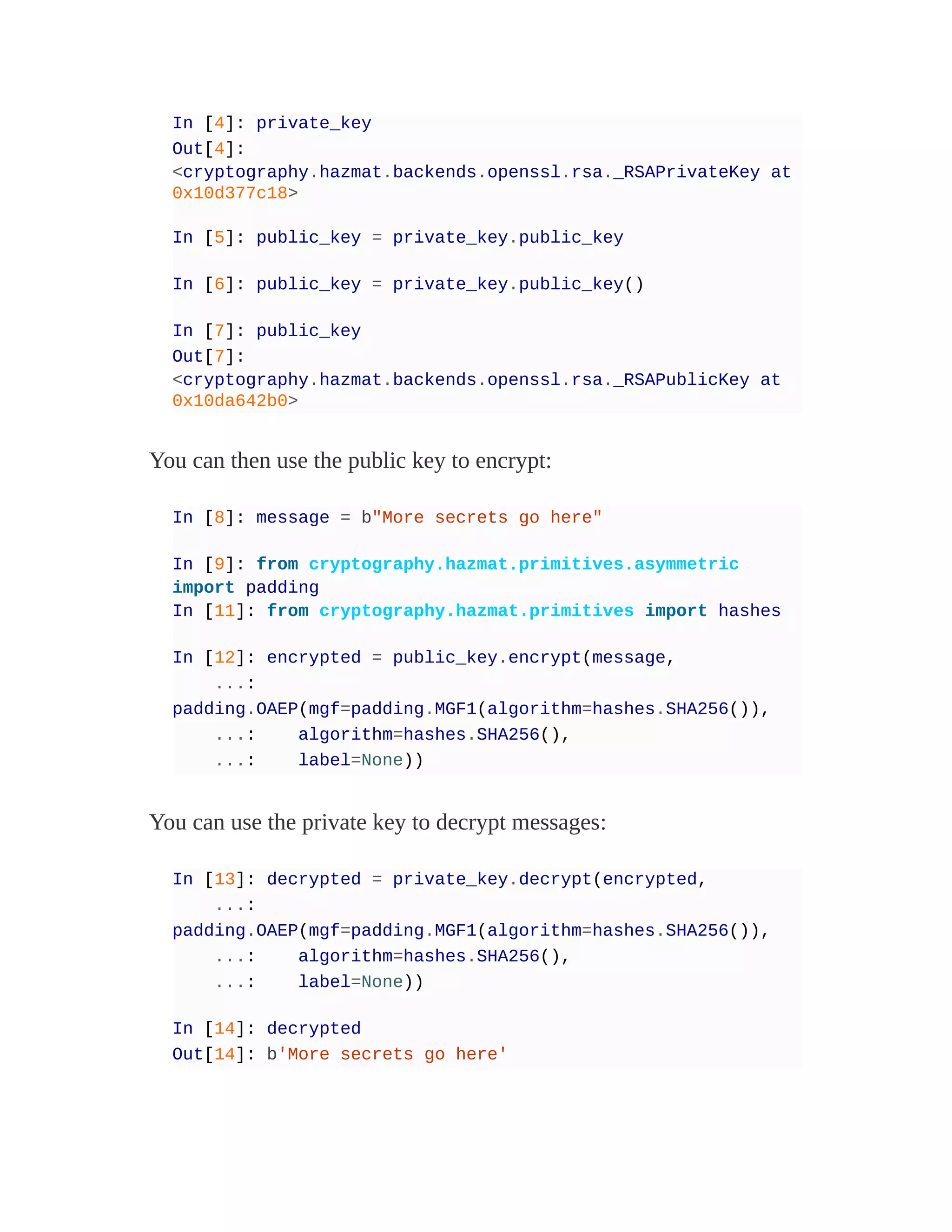 In [4]: private_key
Out[4]:
<cryptography.hazmat.backends.openssl.rsa._RSAPrivateKey at
0x10d377c18>
In [5]: public_key = private_key.public_key
In [6]: public_key = private_key.public_key()
In [7]: public_key
Out[7]:
<cryptography.hazmat.backends.openssl.rsa._RSAPublicKey at
0x10da642b0>
You can then use the public key to encrypt:
In [8]: message = b"More secrets go here"
In [9]: from cryptography.hazmat.primitives.asymmetric
import padding
In [11]: from cryptography.hazmat.primitives import hashes
In [12]: encrypted = public_key.encrypt(message,
...:
padding.OAEP(mgf=padding.MGF1(algorithm=hashes.SHA256()),
...: algorithm=hashes.SHA256(),
...: label=None))
You can use the private key to decrypt messages:
In [13]: decrypted = private_key.decrypt(encrypted,
...:
padding.OAEP(mgf=padding.MGF1(algorithm=hashes.SHA256()),
...: algorithm=hashes.SHA256(),
...: label=None))
In [14]: decrypted
Out[14]: b'More secrets go here'
 